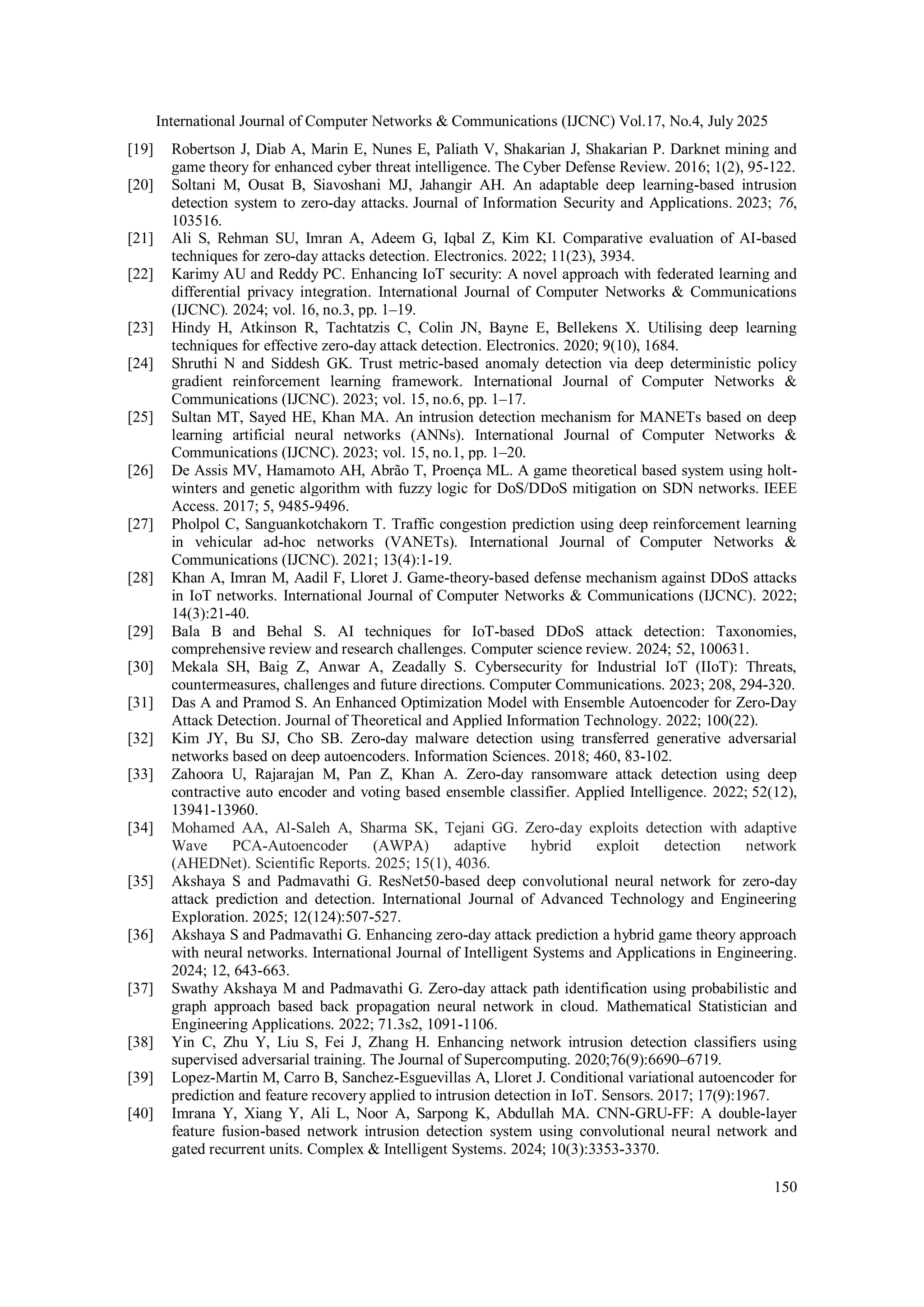 International Journal of Computer Networks & Communications (IJCNC) Vol.17, No.4, July 2025
150
[19] Robertson J, Diab A, Marin E, Nunes E, Paliath V, Shakarian J, Shakarian P. Darknet mining and
game theory for enhanced cyber threat intelligence. The Cyber Defense Review. 2016; 1(2), 95-122.
[20] Soltani M, Ousat B, Siavoshani MJ, Jahangir AH. An adaptable deep learning-based intrusion
detection system to zero-day attacks. Journal of Information Security and Applications. 2023; 76,
103516.
[21] Ali S, Rehman SU, Imran A, Adeem G, Iqbal Z, Kim KI. Comparative evaluation of AI-based
techniques for zero-day attacks detection. Electronics. 2022; 11(23), 3934.
[22] Karimy AU and Reddy PC. Enhancing IoT security: A novel approach with federated learning and
differential privacy integration. International Journal of Computer Networks & Communications
(IJCNC). 2024; vol. 16, no.3, pp. 1–19.
[23] Hindy H, Atkinson R, Tachtatzis C, Colin JN, Bayne E, Bellekens X. Utilising deep learning
techniques for effective zero-day attack detection. Electronics. 2020; 9(10), 1684.
[24] Shruthi N and Siddesh GK. Trust metric-based anomaly detection via deep deterministic policy
gradient reinforcement learning framework. International Journal of Computer Networks &
Communications (IJCNC). 2023; vol. 15, no.6, pp. 1–17.
[25] Sultan MT, Sayed HE, Khan MA. An intrusion detection mechanism for MANETs based on deep
learning artificial neural networks (ANNs). International Journal of Computer Networks &
Communications (IJCNC). 2023; vol. 15, no.1, pp. 1–20.
[26] De Assis MV, Hamamoto AH, Abrão T, Proença ML. A game theoretical based system using holt-
winters and genetic algorithm with fuzzy logic for DoS/DDoS mitigation on SDN networks. IEEE
Access. 2017; 5, 9485-9496.
[27] Pholpol C, Sanguankotchakorn T. Traffic congestion prediction using deep reinforcement learning
in vehicular ad-hoc networks (VANETs). International Journal of Computer Networks &
Communications (IJCNC). 2021; 13(4):1-19.
[28] Khan A, Imran M, Aadil F, Lloret J. Game-theory-based defense mechanism against DDoS attacks
in IoT networks. International Journal of Computer Networks & Communications (IJCNC). 2022;
14(3):21-40.
[29] Bala B and Behal S. AI techniques for IoT-based DDoS attack detection: Taxonomies,
comprehensive review and research challenges. Computer science review. 2024; 52, 100631.
[30] Mekala SH, Baig Z, Anwar A, Zeadally S. Cybersecurity for Industrial IoT (IIoT): Threats,
countermeasures, challenges and future directions. Computer Communications. 2023; 208, 294-320.
[31] Das A and Pramod S. An Enhanced Optimization Model with Ensemble Autoencoder for Zero‐Day
Attack Detection. Journal of Theoretical and Applied Information Technology. 2022; 100(22).
[32] Kim JY, Bu SJ, Cho SB. Zero-day malware detection using transferred generative adversarial
networks based on deep autoencoders. Information Sciences. 2018; 460, 83-102.
[33] Zahoora U, Rajarajan M, Pan Z, Khan A. Zero-day ransomware attack detection using deep
contractive auto encoder and voting based ensemble classifier. Applied Intelligence. 2022; 52(12),
13941-13960.
[34] Mohamed AA, Al-Saleh A, Sharma SK, Tejani GG. Zero-day exploits detection with adaptive
Wave PCA-Autoencoder (AWPA) adaptive hybrid exploit detection network
(AHEDNet). Scientific Reports. 2025; 15(1), 4036.
[35] Akshaya S and Padmavathi G. ResNet50-based deep convolutional neural network for zero-day
attack prediction and detection. International Journal of Advanced Technology and Engineering
Exploration. 2025; 12(124):507-527.
[36] Akshaya S and Padmavathi G. Enhancing zero-day attack prediction a hybrid game theory approach
with neural networks. International Journal of Intelligent Systems and Applications in Engineering.
2024; 12, 643-663.
[37] Swathy Akshaya M and Padmavathi G. Zero-day attack path identification using probabilistic and
graph approach based back propagation neural network in cloud. Mathematical Statistician and
Engineering Applications. 2022; 71.3s2, 1091-1106.
[38] Yin C, Zhu Y, Liu S, Fei J, Zhang H. Enhancing network intrusion detection classifiers using
supervised adversarial training. The Journal of Supercomputing. 2020;76(9):6690–6719.
[39] Lopez-Martin M, Carro B, Sanchez-Esguevillas A, Lloret J. Conditional variational autoencoder for
prediction and feature recovery applied to intrusion detection in IoT. Sensors. 2017; 17(9):1967.
[40] Imrana Y, Xiang Y, Ali L, Noor A, Sarpong K, Abdullah MA. CNN-GRU-FF: A double-layer
feature fusion-based network intrusion detection system using convolutional neural network and
gated recurrent units. Complex & Intelligent Systems. 2024; 10(3):3353-3370.
 