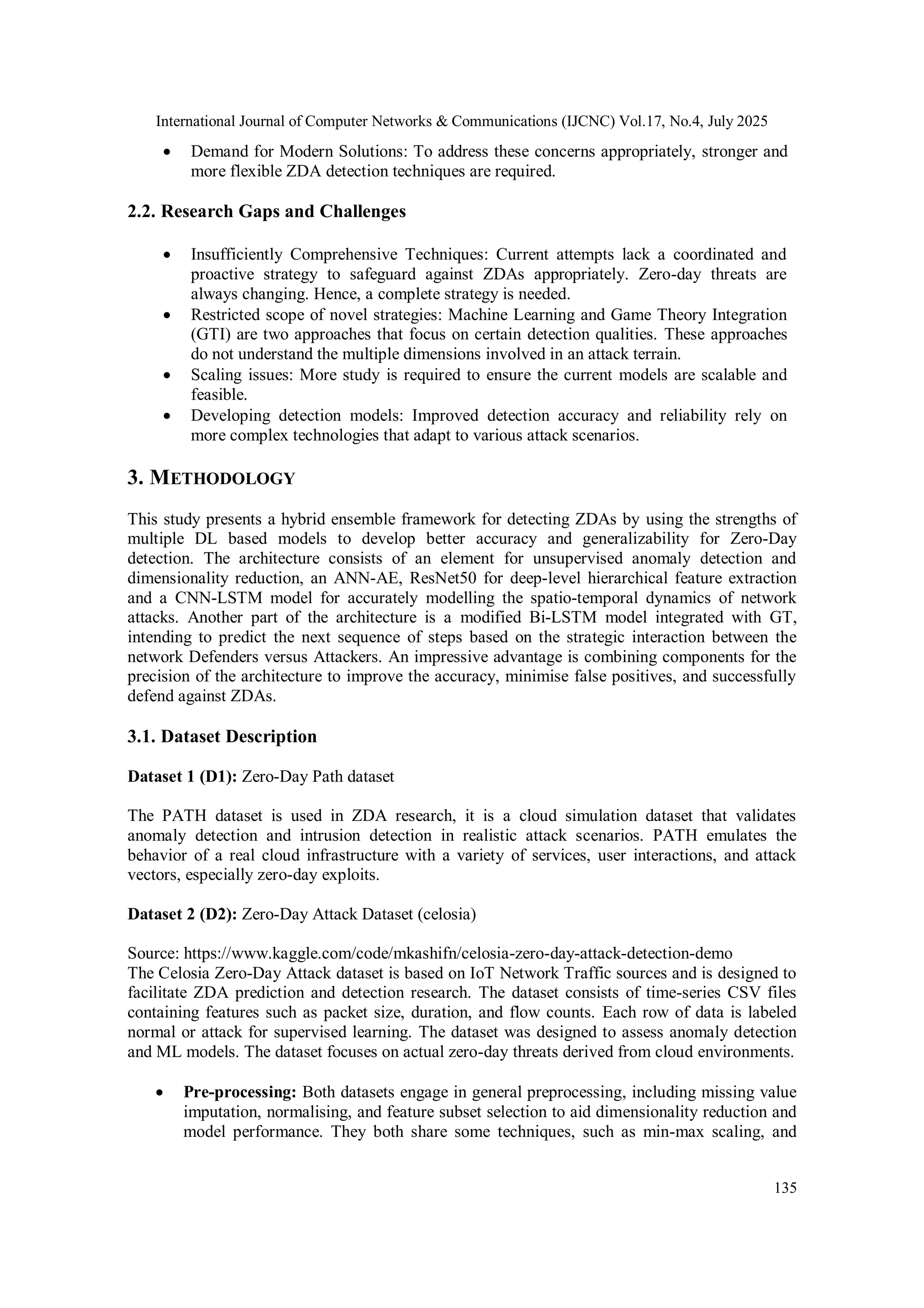 International Journal of Computer Networks & Communications (IJCNC) Vol.17, No.4, July 2025
135
 Demand for Modern Solutions: To address these concerns appropriately, stronger and
more flexible ZDA detection techniques are required.
2.2. Research Gaps and Challenges
 Insufficiently Comprehensive Techniques: Current attempts lack a coordinated and
proactive strategy to safeguard against ZDAs appropriately. Zero-day threats are
always changing. Hence, a complete strategy is needed.
 Restricted scope of novel strategies: Machine Learning and Game Theory Integration
(GTI) are two approaches that focus on certain detection qualities. These approaches
do not understand the multiple dimensions involved in an attack terrain.
 Scaling issues: More study is required to ensure the current models are scalable and
feasible.
 Developing detection models: Improved detection accuracy and reliability rely on
more complex technologies that adapt to various attack scenarios.
3. METHODOLOGY
This study presents a hybrid ensemble framework for detecting ZDAs by using the strengths of
multiple DL based models to develop better accuracy and generalizability for Zero-Day
detection. The architecture consists of an element for unsupervised anomaly detection and
dimensionality reduction, an ANN-AE, ResNet50 for deep-level hierarchical feature extraction
and a CNN-LSTM model for accurately modelling the spatio-temporal dynamics of network
attacks. Another part of the architecture is a modified Bi-LSTM model integrated with GT,
intending to predict the next sequence of steps based on the strategic interaction between the
network Defenders versus Attackers. An impressive advantage is combining components for the
precision of the architecture to improve the accuracy, minimise false positives, and successfully
defend against ZDAs.
3.1. Dataset Description
Dataset 1 (D1): Zero-Day Path dataset
The PATH dataset is used in ZDA research, it is a cloud simulation dataset that validates
anomaly detection and intrusion detection in realistic attack scenarios. PATH emulates the
behavior of a real cloud infrastructure with a variety of services, user interactions, and attack
vectors, especially zero-day exploits.
Dataset 2 (D2): Zero-Day Attack Dataset (celosia)
Source: https://www.kaggle.com/code/mkashifn/celosia-zero-day-attack-detection-demo
The Celosia Zero-Day Attack dataset is based on IoT Network Traffic sources and is designed to
facilitate ZDA prediction and detection research. The dataset consists of time-series CSV files
containing features such as packet size, duration, and flow counts. Each row of data is labeled
normal or attack for supervised learning. The dataset was designed to assess anomaly detection
and ML models. The dataset focuses on actual zero-day threats derived from cloud environments.
 Pre-processing: Both datasets engage in general preprocessing, including missing value
imputation, normalising, and feature subset selection to aid dimensionality reduction and
model performance. They both share some techniques, such as min-max scaling, and
 