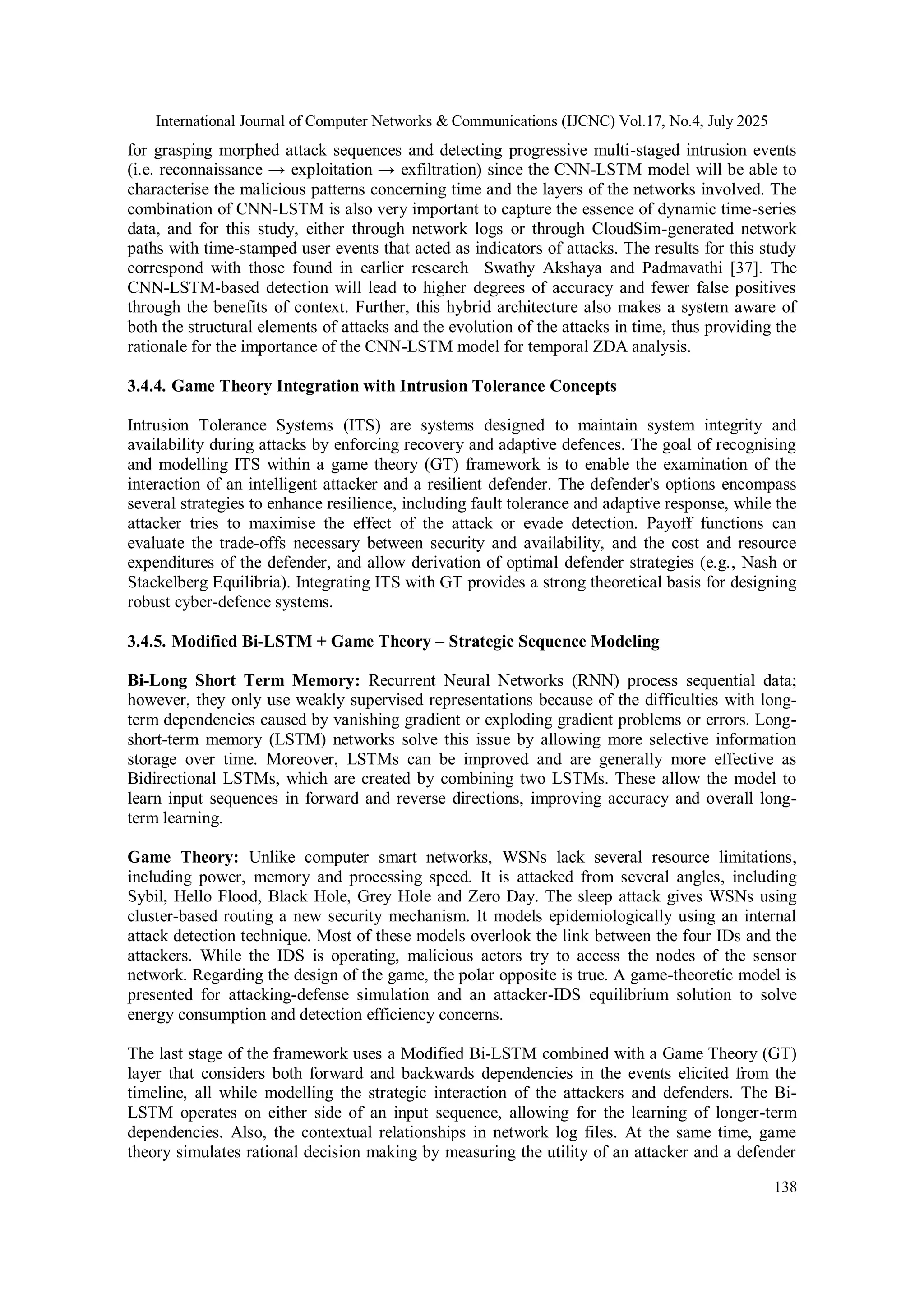 International Journal of Computer Networks & Communications (IJCNC) Vol.17, No.4, July 2025
138
for grasping morphed attack sequences and detecting progressive multi-staged intrusion events
(i.e. reconnaissance → exploitation → exfiltration) since the CNN-LSTM model will be able to
characterise the malicious patterns concerning time and the layers of the networks involved. The
combination of CNN-LSTM is also very important to capture the essence of dynamic time-series
data, and for this study, either through network logs or through CloudSim-generated network
paths with time-stamped user events that acted as indicators of attacks. The results for this study
correspond with those found in earlier research Swathy Akshaya and Padmavathi [37]. The
CNN-LSTM-based detection will lead to higher degrees of accuracy and fewer false positives
through the benefits of context. Further, this hybrid architecture also makes a system aware of
both the structural elements of attacks and the evolution of the attacks in time, thus providing the
rationale for the importance of the CNN-LSTM model for temporal ZDA analysis.
3.4.4. Game Theory Integration with Intrusion Tolerance Concepts
Intrusion Tolerance Systems (ITS) are systems designed to maintain system integrity and
availability during attacks by enforcing recovery and adaptive defences. The goal of recognising
and modelling ITS within a game theory (GT) framework is to enable the examination of the
interaction of an intelligent attacker and a resilient defender. The defender's options encompass
several strategies to enhance resilience, including fault tolerance and adaptive response, while the
attacker tries to maximise the effect of the attack or evade detection. Payoff functions can
evaluate the trade-offs necessary between security and availability, and the cost and resource
expenditures of the defender, and allow derivation of optimal defender strategies (e.g., Nash or
Stackelberg Equilibria). Integrating ITS with GT provides a strong theoretical basis for designing
robust cyber-defence systems.
3.4.5. Modified Bi-LSTM + Game Theory – Strategic Sequence Modeling
Bi-Long Short Term Memory: Recurrent Neural Networks (RNN) process sequential data;
however, they only use weakly supervised representations because of the difficulties with long-
term dependencies caused by vanishing gradient or exploding gradient problems or errors. Long-
short-term memory (LSTM) networks solve this issue by allowing more selective information
storage over time. Moreover, LSTMs can be improved and are generally more effective as
Bidirectional LSTMs, which are created by combining two LSTMs. These allow the model to
learn input sequences in forward and reverse directions, improving accuracy and overall long-
term learning.
Game Theory: Unlike computer smart networks, WSNs lack several resource limitations,
including power, memory and processing speed. It is attacked from several angles, including
Sybil, Hello Flood, Black Hole, Grey Hole and Zero Day. The sleep attack gives WSNs using
cluster-based routing a new security mechanism. It models epidemiologically using an internal
attack detection technique. Most of these models overlook the link between the four IDs and the
attackers. While the IDS is operating, malicious actors try to access the nodes of the sensor
network. Regarding the design of the game, the polar opposite is true. A game-theoretic model is
presented for attacking-defense simulation and an attacker-IDS equilibrium solution to solve
energy consumption and detection efficiency concerns.
The last stage of the framework uses a Modified Bi-LSTM combined with a Game Theory (GT)
layer that considers both forward and backwards dependencies in the events elicited from the
timeline, all while modelling the strategic interaction of the attackers and defenders. The Bi-
LSTM operates on either side of an input sequence, allowing for the learning of longer-term
dependencies. Also, the contextual relationships in network log files. At the same time, game
theory simulates rational decision making by measuring the utility of an attacker and a defender
 