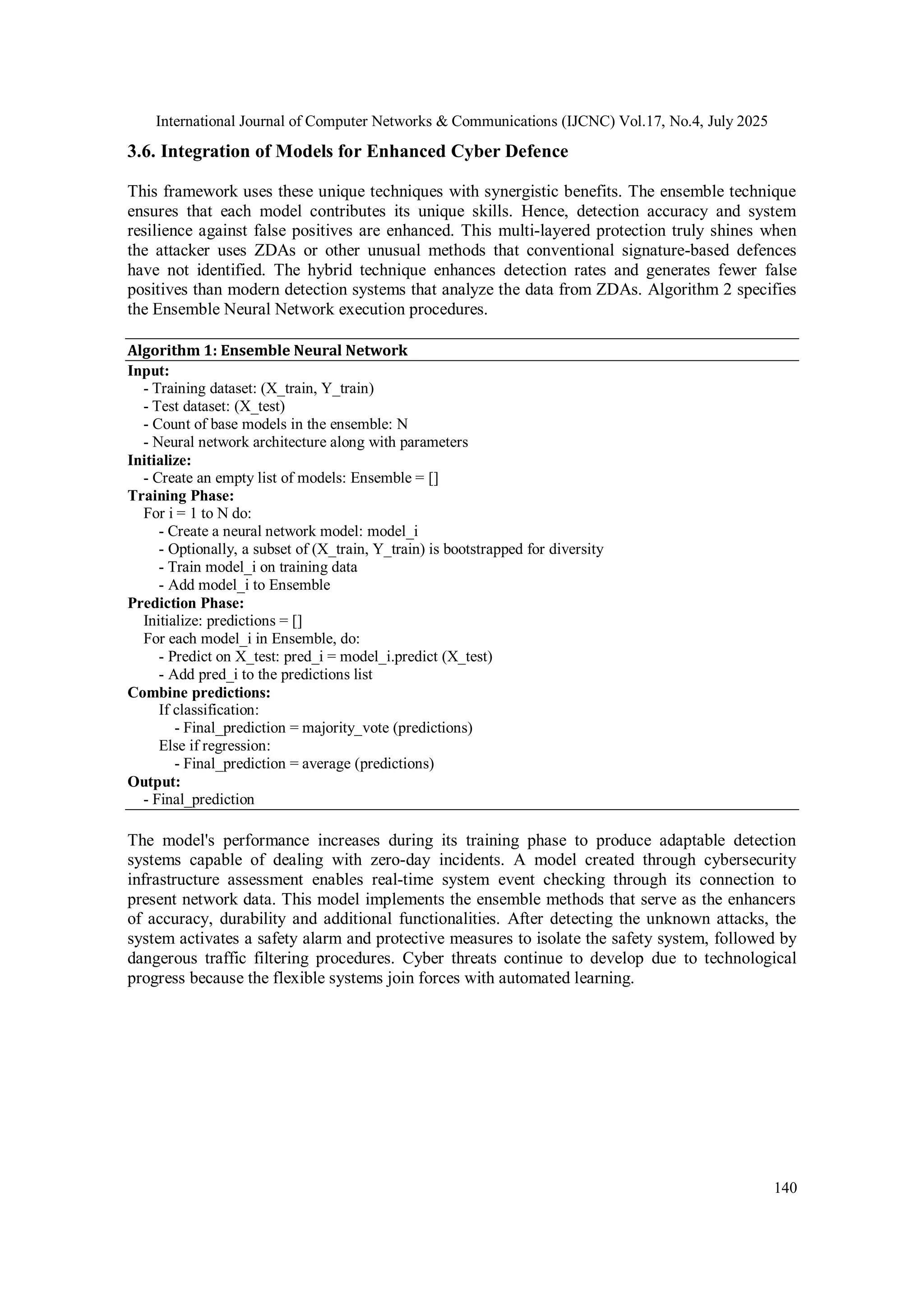 International Journal of Computer Networks & Communications (IJCNC) Vol.17, No.4, July 2025
140
3.6. Integration of Models for Enhanced Cyber Defence
This framework uses these unique techniques with synergistic benefits. The ensemble technique
ensures that each model contributes its unique skills. Hence, detection accuracy and system
resilience against false positives are enhanced. This multi-layered protection truly shines when
the attacker uses ZDAs or other unusual methods that conventional signature-based defences
have not identified. The hybrid technique enhances detection rates and generates fewer false
positives than modern detection systems that analyze the data from ZDAs. Algorithm 2 specifies
the Ensemble Neural Network execution procedures.
Algorithm 1: Ensemble Neural Network
Input:
- Training dataset: (X_train, Y_train)
- Test dataset: (X_test)
- Count of base models in the ensemble: N
- Neural network architecture along with parameters
Initialize:
- Create an empty list of models: Ensemble = []
Training Phase:
For i = 1 to N do:
- Create a neural network model: model_i
- Optionally, a subset of (X_train, Y_train) is bootstrapped for diversity
- Train model_i on training data
- Add model_i to Ensemble
Prediction Phase:
Initialize: predictions = []
For each model_i in Ensemble, do:
- Predict on X_test: pred_i = model_i.predict (X_test)
- Add pred_i to the predictions list
Combine predictions:
If classification:
- Final_prediction = majority_vote (predictions)
Else if regression:
- Final_prediction = average (predictions)
Output:
- Final_prediction
The model's performance increases during its training phase to produce adaptable detection
systems capable of dealing with zero-day incidents. A model created through cybersecurity
infrastructure assessment enables real-time system event checking through its connection to
present network data. This model implements the ensemble methods that serve as the enhancers
of accuracy, durability and additional functionalities. After detecting the unknown attacks, the
system activates a safety alarm and protective measures to isolate the safety system, followed by
dangerous traffic filtering procedures. Cyber threats continue to develop due to technological
progress because the flexible systems join forces with automated learning.
 