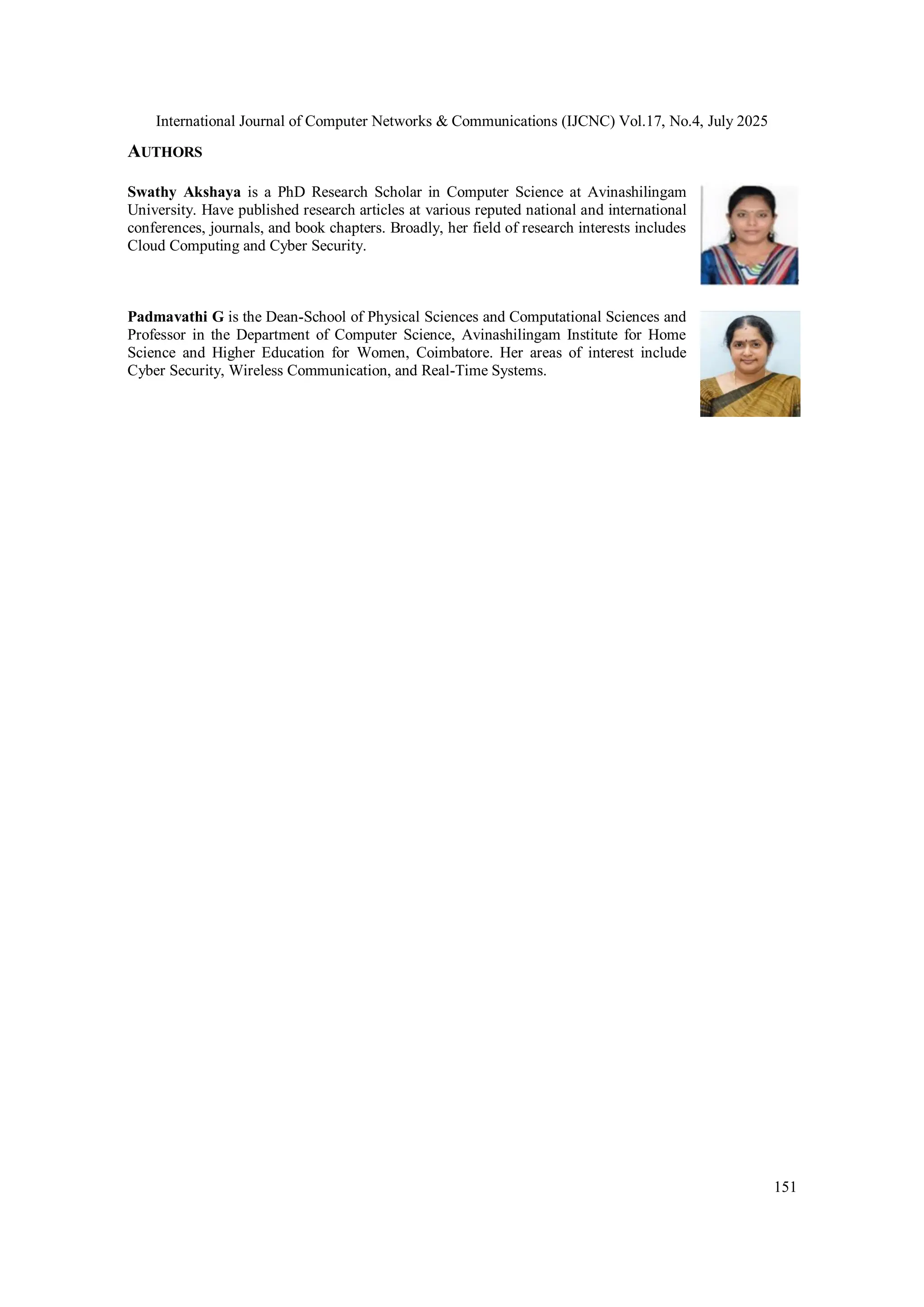 International Journal of Computer Networks & Communications (IJCNC) Vol.17, No.4, July 2025
151
AUTHORS
Swathy Akshaya is a PhD Research Scholar in Computer Science at Avinashilingam
University. Have published research articles at various reputed national and international
conferences, journals, and book chapters. Broadly, her field of research interests includes
Cloud Computing and Cyber Security.
Padmavathi G is the Dean-School of Physical Sciences and Computational Sciences and
Professor in the Department of Computer Science, Avinashilingam Institute for Home
Science and Higher Education for Women, Coimbatore. Her areas of interest include
Cyber Security, Wireless Communication, and Real-Time Systems.
 