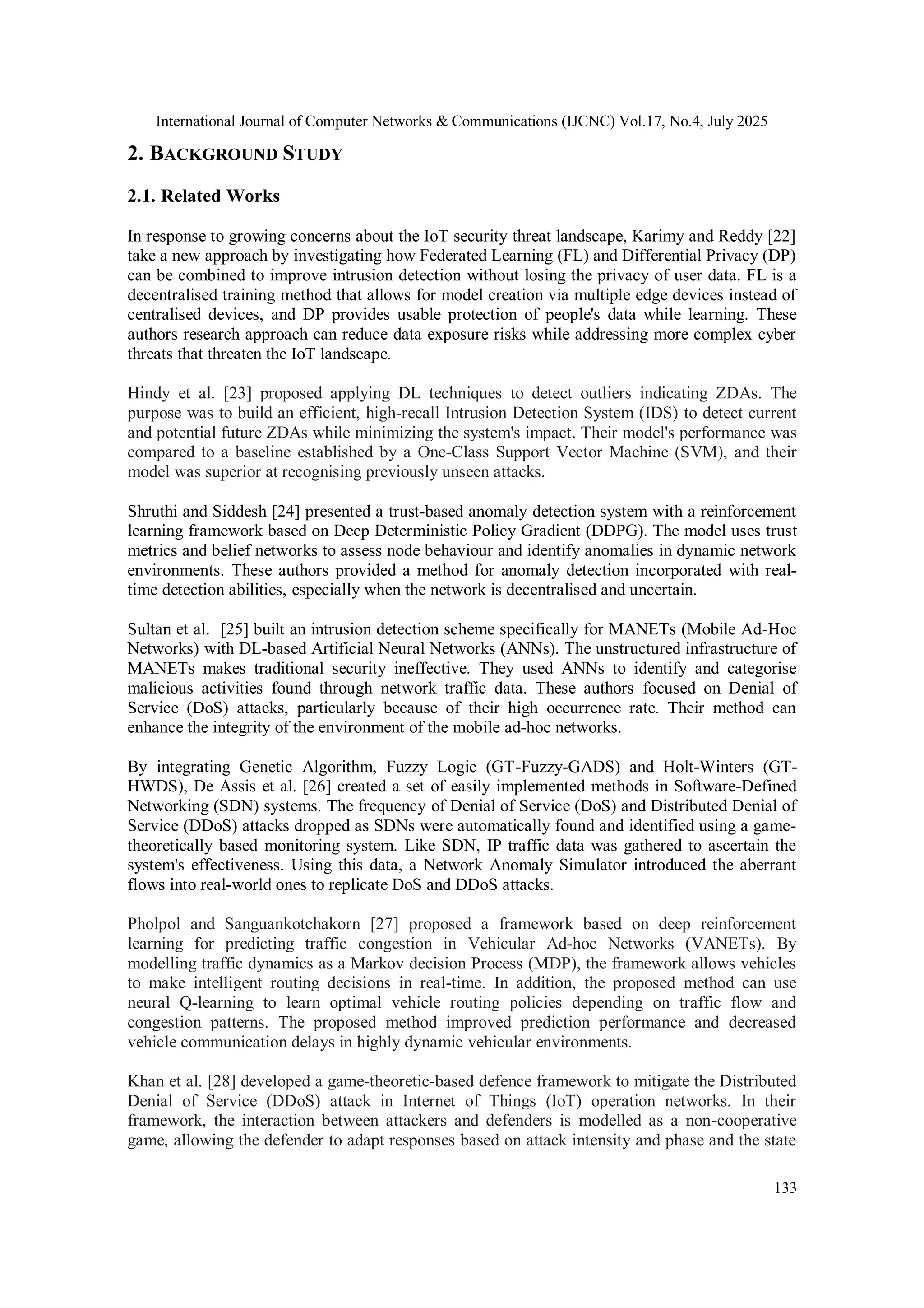 International Journal of Computer Networks & Communications (IJCNC) Vol.17, No.4, July 2025
133
2. BACKGROUND STUDY
2.1. Related Works
In response to growing concerns about the IoT security threat landscape, Karimy and Reddy [22]
take a new approach by investigating how Federated Learning (FL) and Differential Privacy (DP)
can be combined to improve intrusion detection without losing the privacy of user data. FL is a
decentralised training method that allows for model creation via multiple edge devices instead of
centralised devices, and DP provides usable protection of people's data while learning. These
authors research approach can reduce data exposure risks while addressing more complex cyber
threats that threaten the IoT landscape.
Hindy et al. [23] proposed applying DL techniques to detect outliers indicating ZDAs. The
purpose was to build an efficient, high-recall Intrusion Detection System (IDS) to detect current
and potential future ZDAs while minimizing the system's impact. Their model's performance was
compared to a baseline established by a One-Class Support Vector Machine (SVM), and their
model was superior at recognising previously unseen attacks.
Shruthi and Siddesh [24] presented a trust-based anomaly detection system with a reinforcement
learning framework based on Deep Deterministic Policy Gradient (DDPG). The model uses trust
metrics and belief networks to assess node behaviour and identify anomalies in dynamic network
environments. These authors provided a method for anomaly detection incorporated with real-
time detection abilities, especially when the network is decentralised and uncertain.
Sultan et al. [25] built an intrusion detection scheme specifically for MANETs (Mobile Ad-Hoc
Networks) with DL-based Artificial Neural Networks (ANNs). The unstructured infrastructure of
MANETs makes traditional security ineffective. They used ANNs to identify and categorise
malicious activities found through network traffic data. These authors focused on Denial of
Service (DoS) attacks, particularly because of their high occurrence rate. Their method can
enhance the integrity of the environment of the mobile ad-hoc networks.
By integrating Genetic Algorithm, Fuzzy Logic (GT-Fuzzy-GADS) and Holt-Winters (GT-
HWDS), De Assis et al. [26] created a set of easily implemented methods in Software-Defined
Networking (SDN) systems. The frequency of Denial of Service (DoS) and Distributed Denial of
Service (DDoS) attacks dropped as SDNs were automatically found and identified using a game-
theoretically based monitoring system. Like SDN, IP traffic data was gathered to ascertain the
system's effectiveness. Using this data, a Network Anomaly Simulator introduced the aberrant
flows into real-world ones to replicate DoS and DDoS attacks.
Pholpol and Sanguankotchakorn [27] proposed a framework based on deep reinforcement
learning for predicting traffic congestion in Vehicular Ad-hoc Networks (VANETs). By
modelling traffic dynamics as a Markov decision Process (MDP), the framework allows vehicles
to make intelligent routing decisions in real-time. In addition, the proposed method can use
neural Q-learning to learn optimal vehicle routing policies depending on traffic flow and
congestion patterns. The proposed method improved prediction performance and decreased
vehicle communication delays in highly dynamic vehicular environments.
Khan et al. [28] developed a game-theoretic-based defence framework to mitigate the Distributed
Denial of Service (DDoS) attack in Internet of Things (IoT) operation networks. In their
framework, the interaction between attackers and defenders is modelled as a non-cooperative
game, allowing the defender to adapt responses based on attack intensity and phase and the state
 
