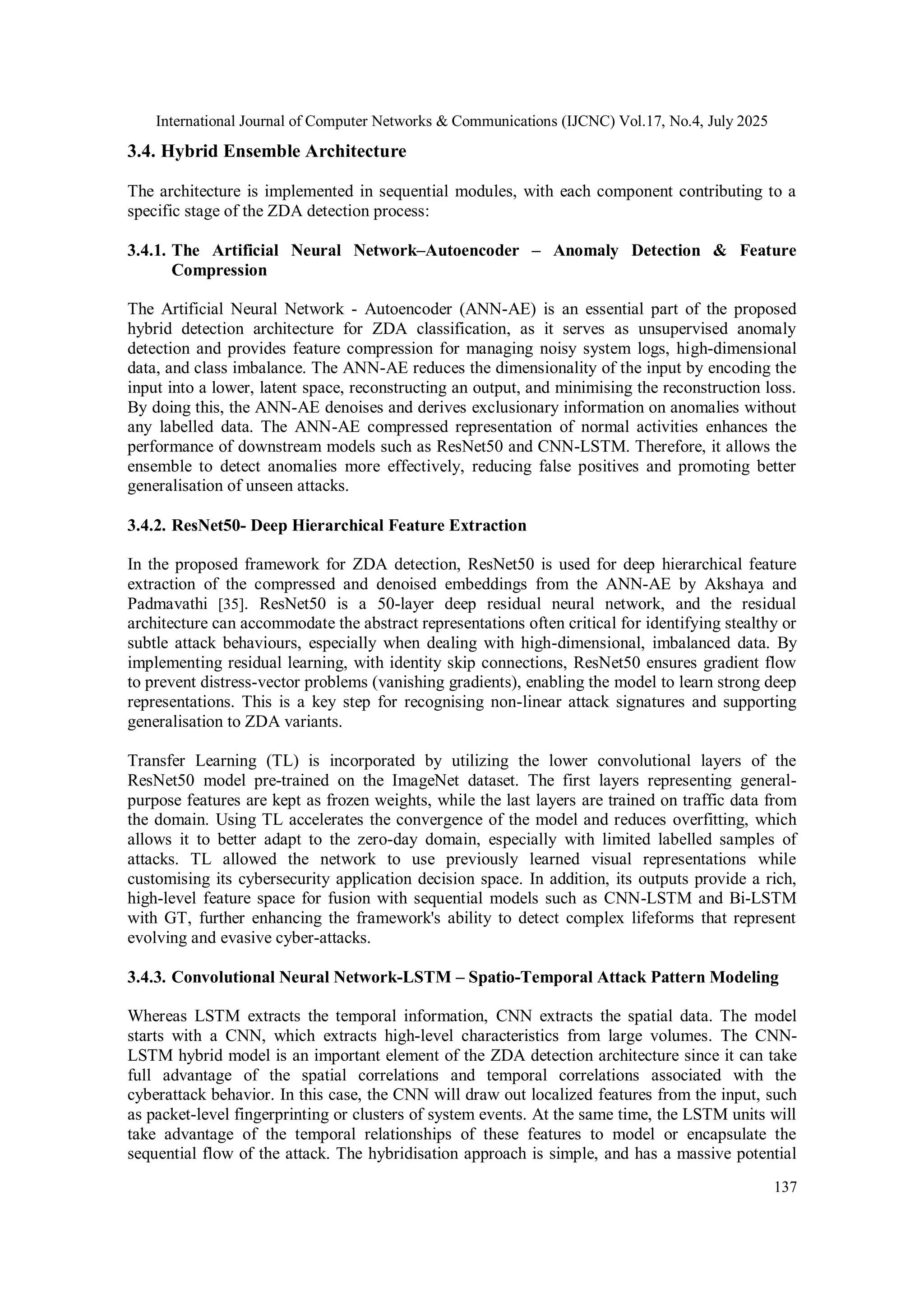 International Journal of Computer Networks & Communications (IJCNC) Vol.17, No.4, July 2025
137
3.4. Hybrid Ensemble Architecture
The architecture is implemented in sequential modules, with each component contributing to a
specific stage of the ZDA detection process:
3.4.1. The Artificial Neural Network–Autoencoder – Anomaly Detection & Feature
Compression
The Artificial Neural Network - Autoencoder (ANN-AE) is an essential part of the proposed
hybrid detection architecture for ZDA classification, as it serves as unsupervised anomaly
detection and provides feature compression for managing noisy system logs, high-dimensional
data, and class imbalance. The ANN-AE reduces the dimensionality of the input by encoding the
input into a lower, latent space, reconstructing an output, and minimising the reconstruction loss.
By doing this, the ANN-AE denoises and derives exclusionary information on anomalies without
any labelled data. The ANN-AE compressed representation of normal activities enhances the
performance of downstream models such as ResNet50 and CNN-LSTM. Therefore, it allows the
ensemble to detect anomalies more effectively, reducing false positives and promoting better
generalisation of unseen attacks.
3.4.2. ResNet50- Deep Hierarchical Feature Extraction
In the proposed framework for ZDA detection, ResNet50 is used for deep hierarchical feature
extraction of the compressed and denoised embeddings from the ANN-AE by Akshaya and
Padmavathi [35]. ResNet50 is a 50-layer deep residual neural network, and the residual
architecture can accommodate the abstract representations often critical for identifying stealthy or
subtle attack behaviours, especially when dealing with high-dimensional, imbalanced data. By
implementing residual learning, with identity skip connections, ResNet50 ensures gradient flow
to prevent distress-vector problems (vanishing gradients), enabling the model to learn strong deep
representations. This is a key step for recognising non-linear attack signatures and supporting
generalisation to ZDA variants.
Transfer Learning (TL) is incorporated by utilizing the lower convolutional layers of the
ResNet50 model pre-trained on the ImageNet dataset. The first layers representing general-
purpose features are kept as frozen weights, while the last layers are trained on traffic data from
the domain. Using TL accelerates the convergence of the model and reduces overfitting, which
allows it to better adapt to the zero-day domain, especially with limited labelled samples of
attacks. TL allowed the network to use previously learned visual representations while
customising its cybersecurity application decision space. In addition, its outputs provide a rich,
high-level feature space for fusion with sequential models such as CNN-LSTM and Bi-LSTM
with GT, further enhancing the framework's ability to detect complex lifeforms that represent
evolving and evasive cyber-attacks.
3.4.3. Convolutional Neural Network-LSTM – Spatio-Temporal Attack Pattern Modeling
Whereas LSTM extracts the temporal information, CNN extracts the spatial data. The model
starts with a CNN, which extracts high-level characteristics from large volumes. The CNN-
LSTM hybrid model is an important element of the ZDA detection architecture since it can take
full advantage of the spatial correlations and temporal correlations associated with the
cyberattack behavior. In this case, the CNN will draw out localized features from the input, such
as packet-level fingerprinting or clusters of system events. At the same time, the LSTM units will
take advantage of the temporal relationships of these features to model or encapsulate the
sequential flow of the attack. The hybridisation approach is simple, and has a massive potential
 