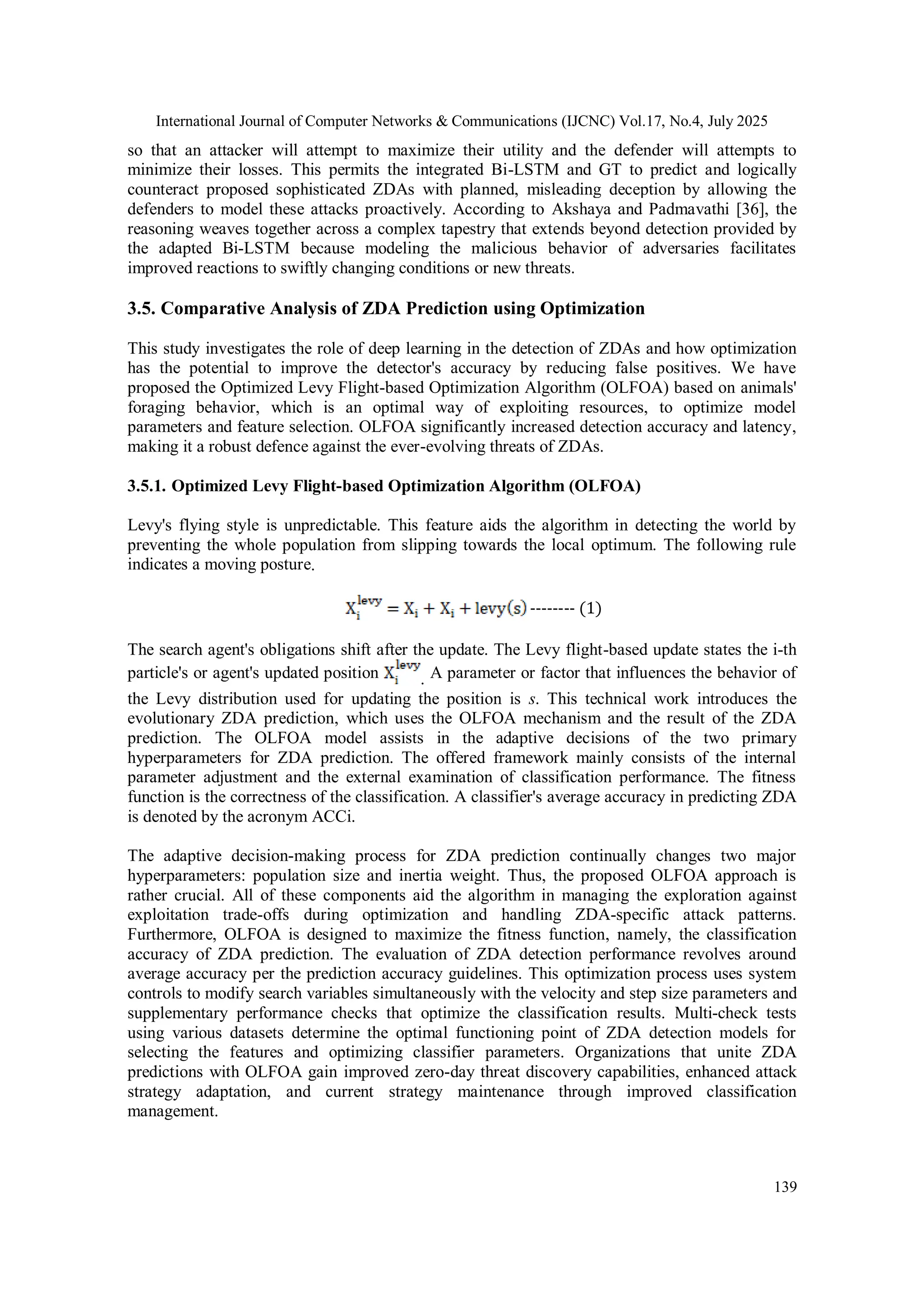 International Journal of Computer Networks & Communications (IJCNC) Vol.17, No.4, July 2025
139
so that an attacker will attempt to maximize their utility and the defender will attempts to
minimize their losses. This permits the integrated Bi-LSTM and GT to predict and logically
counteract proposed sophisticated ZDAs with planned, misleading deception by allowing the
defenders to model these attacks proactively. According to Akshaya and Padmavathi [36], the
reasoning weaves together across a complex tapestry that extends beyond detection provided by
the adapted Bi-LSTM because modeling the malicious behavior of adversaries facilitates
improved reactions to swiftly changing conditions or new threats.
3.5. Comparative Analysis of ZDA Prediction using Optimization
This study investigates the role of deep learning in the detection of ZDAs and how optimization
has the potential to improve the detector's accuracy by reducing false positives. We have
proposed the Optimized Levy Flight-based Optimization Algorithm (OLFOA) based on animals'
foraging behavior, which is an optimal way of exploiting resources, to optimize model
parameters and feature selection. OLFOA significantly increased detection accuracy and latency,
making it a robust defence against the ever-evolving threats of ZDAs.
3.5.1. Optimized Levy Flight-based Optimization Algorithm (OLFOA)
Levy's flying style is unpredictable. This feature aids the algorithm in detecting the world by
preventing the whole population from slipping towards the local optimum. The following rule
indicates a moving posture.
-------- (1)
The search agent's obligations shift after the update. The Levy flight-based update states the i-th
particle's or agent's updated position . A parameter or factor that influences the behavior of
the Levy distribution used for updating the position is s. This technical work introduces the
evolutionary ZDA prediction, which uses the OLFOA mechanism and the result of the ZDA
prediction. The OLFOA model assists in the adaptive decisions of the two primary
hyperparameters for ZDA prediction. The offered framework mainly consists of the internal
parameter adjustment and the external examination of classification performance. The fitness
function is the correctness of the classification. A classifier's average accuracy in predicting ZDA
is denoted by the acronym ACCi.
The adaptive decision-making process for ZDA prediction continually changes two major
hyperparameters: population size and inertia weight. Thus, the proposed OLFOA approach is
rather crucial. All of these components aid the algorithm in managing the exploration against
exploitation trade-offs during optimization and handling ZDA-specific attack patterns.
Furthermore, OLFOA is designed to maximize the fitness function, namely, the classification
accuracy of ZDA prediction. The evaluation of ZDA detection performance revolves around
average accuracy per the prediction accuracy guidelines. This optimization process uses system
controls to modify search variables simultaneously with the velocity and step size parameters and
supplementary performance checks that optimize the classification results. Multi-check tests
using various datasets determine the optimal functioning point of ZDA detection models for
selecting the features and optimizing classifier parameters. Organizations that unite ZDA
predictions with OLFOA gain improved zero-day threat discovery capabilities, enhanced attack
strategy adaptation, and current strategy maintenance through improved classification
management.
 