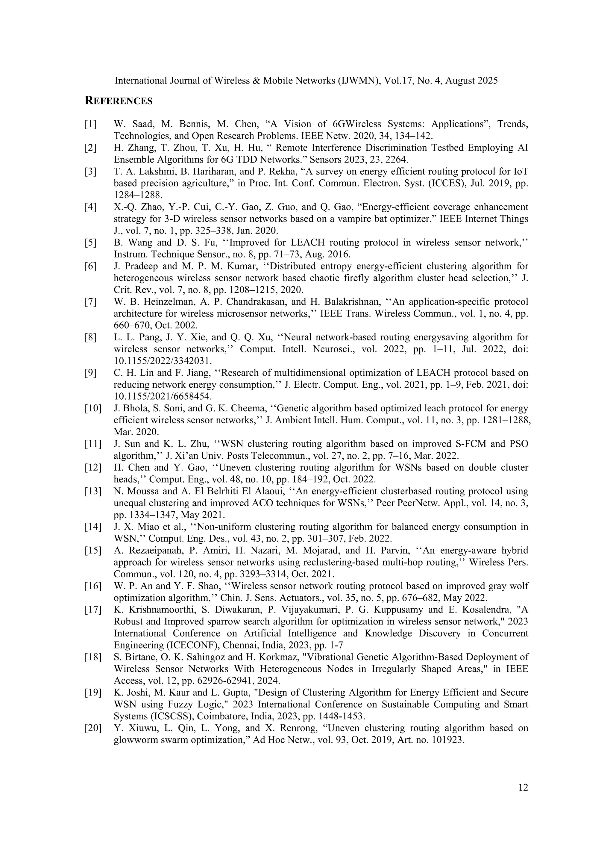 International Journal of Wireless & Mobile Networks (IJWMN), Vol.17, No. 4, August 2025
12
REFERENCES
[1] W. Saad, M. Bennis, M. Chen, “A Vision of 6GWireless Systems: Applications”, Trends,
Technologies, and Open Research Problems. IEEE Netw. 2020, 34, 134–142.
[2] H. Zhang, T. Zhou, T. Xu, H. Hu, “ Remote Interference Discrimination Testbed Employing AI
Ensemble Algorithms for 6G TDD Networks.” Sensors 2023, 23, 2264.
[3] T. A. Lakshmi, B. Hariharan, and P. Rekha, “A survey on energy efficient routing protocol for IoT
based precision agriculture,” in Proc. Int. Conf. Commun. Electron. Syst. (ICCES), Jul. 2019, pp.
1284–1288.
[4] X.-Q. Zhao, Y.-P. Cui, C.-Y. Gao, Z. Guo, and Q. Gao, “Energy-efficient coverage enhancement
strategy for 3-D wireless sensor networks based on a vampire bat optimizer,” IEEE Internet Things
J., vol. 7, no. 1, pp. 325–338, Jan. 2020.
[5] B. Wang and D. S. Fu, ‘‘Improved for LEACH routing protocol in wireless sensor network,’’
Instrum. Technique Sensor., no. 8, pp. 71–73, Aug. 2016.
[6] J. Pradeep and M. P. M. Kumar, ‘‘Distributed entropy energy-efficient clustering algorithm for
heterogeneous wireless sensor network based chaotic firefly algorithm cluster head selection,’’ J.
Crit. Rev., vol. 7, no. 8, pp. 1208–1215, 2020.
[7] W. B. Heinzelman, A. P. Chandrakasan, and H. Balakrishnan, ‘‘An application-specific protocol
architecture for wireless microsensor networks,’’ IEEE Trans. Wireless Commun., vol. 1, no. 4, pp.
660–670, Oct. 2002.
[8] L. L. Pang, J. Y. Xie, and Q. Q. Xu, ‘‘Neural network-based routing energysaving algorithm for
wireless sensor networks,’’ Comput. Intell. Neurosci., vol. 2022, pp. 1–11, Jul. 2022, doi:
10.1155/2022/3342031.
[9] C. H. Lin and F. Jiang, ‘‘Research of multidimensional optimization of LEACH protocol based on
reducing network energy consumption,’’ J. Electr. Comput. Eng., vol. 2021, pp. 1–9, Feb. 2021, doi:
10.1155/2021/6658454.
[10] J. Bhola, S. Soni, and G. K. Cheema, ‘‘Genetic algorithm based optimized leach protocol for energy
efficient wireless sensor networks,’’ J. Ambient Intell. Hum. Comput., vol. 11, no. 3, pp. 1281–1288,
Mar. 2020.
[11] J. Sun and K. L. Zhu, ‘‘WSN clustering routing algorithm based on improved S-FCM and PSO
algorithm,’’ J. Xi’an Univ. Posts Telecommun., vol. 27, no. 2, pp. 7–16, Mar. 2022.
[12] H. Chen and Y. Gao, ‘‘Uneven clustering routing algorithm for WSNs based on double cluster
heads,’’ Comput. Eng., vol. 48, no. 10, pp. 184–192, Oct. 2022.
[13] N. Moussa and A. El Belrhiti El Alaoui, ‘‘An energy-efficient clusterbased routing protocol using
unequal clustering and improved ACO techniques for WSNs,’’ Peer PeerNetw. Appl., vol. 14, no. 3,
pp. 1334–1347, May 2021.
[14] J. X. Miao et al., ‘‘Non-uniform clustering routing algorithm for balanced energy consumption in
WSN,’’ Comput. Eng. Des., vol. 43, no. 2, pp. 301–307, Feb. 2022.
[15] A. Rezaeipanah, P. Amiri, H. Nazari, M. Mojarad, and H. Parvin, ‘‘An energy-aware hybrid
approach for wireless sensor networks using reclustering-based multi-hop routing,’’ Wireless Pers.
Commun., vol. 120, no. 4, pp. 3293–3314, Oct. 2021.
[16] W. P. An and Y. F. Shao, ‘‘Wireless sensor network routing protocol based on improved gray wolf
optimization algorithm,’’ Chin. J. Sens. Actuators., vol. 35, no. 5, pp. 676–682, May 2022.
[17] K. Krishnamoorthi, S. Diwakaran, P. Vijayakumari, P. G. Kuppusamy and E. Kosalendra, "A
Robust and Improved sparrow search algorithm for optimization in wireless sensor network," 2023
International Conference on Artificial Intelligence and Knowledge Discovery in Concurrent
Engineering (ICECONF), Chennai, India, 2023, pp. 1-7
[18] S. Birtane, O. K. Sahingoz and H. Korkmaz, "Vibrational Genetic Algorithm-Based Deployment of
Wireless Sensor Networks With Heterogeneous Nodes in Irregularly Shaped Areas," in IEEE
Access, vol. 12, pp. 62926-62941, 2024.
[19] K. Joshi, M. Kaur and L. Gupta, "Design of Clustering Algorithm for Energy Efficient and Secure
WSN using Fuzzy Logic," 2023 International Conference on Sustainable Computing and Smart
Systems (ICSCSS), Coimbatore, India, 2023, pp. 1448-1453.
[20] Y. Xiuwu, L. Qin, L. Yong, and X. Renrong, “Uneven clustering routing algorithm based on
glowworm swarm optimization,” Ad Hoc Netw., vol. 93, Oct. 2019, Art. no. 101923.
 
