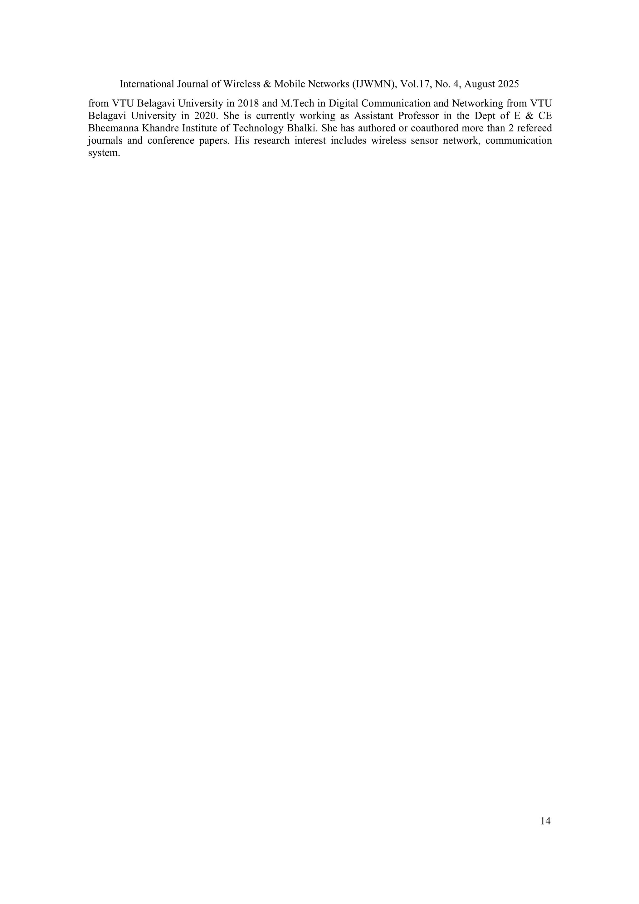 International Journal of Wireless & Mobile Networks (IJWMN), Vol.17, No. 4, August 2025
14
from VTU Belagavi University in 2018 and M.Tech in Digital Communication and Networking from VTU
Belagavi University in 2020. She is currently working as Assistant Professor in the Dept of E & CE
Bheemanna Khandre Institute of Technology Bhalki. She has authored or coauthored more than 2 refereed
journals and conference papers. His research interest includes wireless sensor network, communication
system.
 
