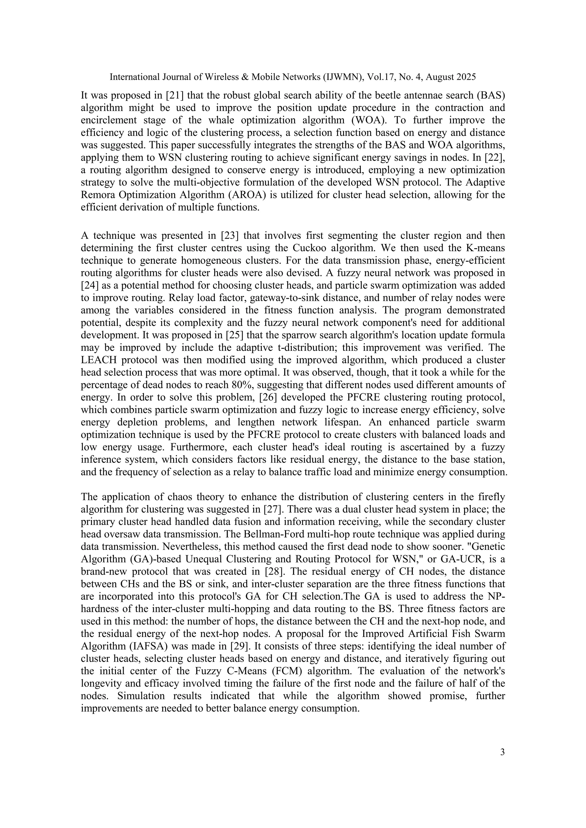 International Journal of Wireless & Mobile Networks (IJWMN), Vol.17, No. 4, August 2025
3
It was proposed in [21] that the robust global search ability of the beetle antennae search (BAS)
algorithm might be used to improve the position update procedure in the contraction and
encirclement stage of the whale optimization algorithm (WOA). To further improve the
efficiency and logic of the clustering process, a selection function based on energy and distance
was suggested. This paper successfully integrates the strengths of the BAS and WOA algorithms,
applying them to WSN clustering routing to achieve significant energy savings in nodes. In [22],
a routing algorithm designed to conserve energy is introduced, employing a new optimization
strategy to solve the multi-objective formulation of the developed WSN protocol. The Adaptive
Remora Optimization Algorithm (AROA) is utilized for cluster head selection, allowing for the
efficient derivation of multiple functions.
A technique was presented in [23] that involves first segmenting the cluster region and then
determining the first cluster centres using the Cuckoo algorithm. We then used the K-means
technique to generate homogeneous clusters. For the data transmission phase, energy-efficient
routing algorithms for cluster heads were also devised. A fuzzy neural network was proposed in
[24] as a potential method for choosing cluster heads, and particle swarm optimization was added
to improve routing. Relay load factor, gateway-to-sink distance, and number of relay nodes were
among the variables considered in the fitness function analysis. The program demonstrated
potential, despite its complexity and the fuzzy neural network component's need for additional
development. It was proposed in [25] that the sparrow search algorithm's location update formula
may be improved by include the adaptive t-distribution; this improvement was verified. The
LEACH protocol was then modified using the improved algorithm, which produced a cluster
head selection process that was more optimal. It was observed, though, that it took a while for the
percentage of dead nodes to reach 80%, suggesting that different nodes used different amounts of
energy. In order to solve this problem, [26] developed the PFCRE clustering routing protocol,
which combines particle swarm optimization and fuzzy logic to increase energy efficiency, solve
energy depletion problems, and lengthen network lifespan. An enhanced particle swarm
optimization technique is used by the PFCRE protocol to create clusters with balanced loads and
low energy usage. Furthermore, each cluster head's ideal routing is ascertained by a fuzzy
inference system, which considers factors like residual energy, the distance to the base station,
and the frequency of selection as a relay to balance traffic load and minimize energy consumption.
The application of chaos theory to enhance the distribution of clustering centers in the firefly
algorithm for clustering was suggested in [27]. There was a dual cluster head system in place; the
primary cluster head handled data fusion and information receiving, while the secondary cluster
head oversaw data transmission. The Bellman-Ford multi-hop route technique was applied during
data transmission. Nevertheless, this method caused the first dead node to show sooner. "Genetic
Algorithm (GA)-based Unequal Clustering and Routing Protocol for WSN," or GA-UCR, is a
brand-new protocol that was created in [28]. The residual energy of CH nodes, the distance
between CHs and the BS or sink, and inter-cluster separation are the three fitness functions that
are incorporated into this protocol's GA for CH selection.The GA is used to address the NP-
hardness of the inter-cluster multi-hopping and data routing to the BS. Three fitness factors are
used in this method: the number of hops, the distance between the CH and the next-hop node, and
the residual energy of the next-hop nodes. A proposal for the Improved Artificial Fish Swarm
Algorithm (IAFSA) was made in [29]. It consists of three steps: identifying the ideal number of
cluster heads, selecting cluster heads based on energy and distance, and iteratively figuring out
the initial center of the Fuzzy C-Means (FCM) algorithm. The evaluation of the network's
longevity and efficacy involved timing the failure of the first node and the failure of half of the
nodes. Simulation results indicated that while the algorithm showed promise, further
improvements are needed to better balance energy consumption.
 