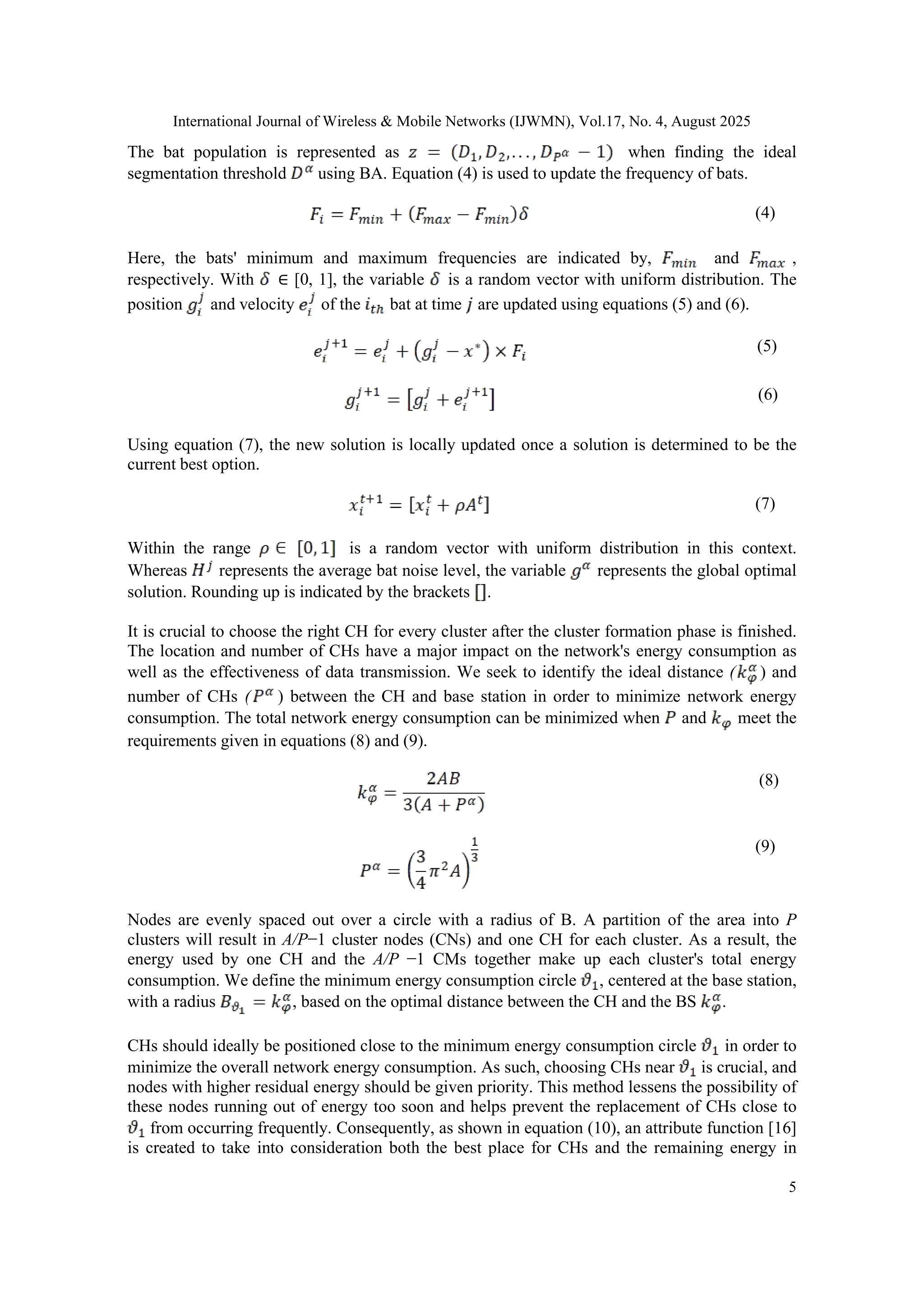 International Journal of Wireless & Mobile Networks (IJWMN), Vol.17, No. 4, August 2025
5
The bat population is represented as when finding the ideal
segmentation threshold using BA. Equation (4) is used to update the frequency of bats.
(4)
Here, the bats' minimum and maximum frequencies are indicated by, and ,
respectively. With ∈ [0, 1], the variable is a random vector with uniform distribution. The
position and velocity of the bat at time are updated using equations (5) and (6).
(5)
(6)
Using equation (7), the new solution is locally updated once a solution is determined to be the
current best option.
(7)
Within the range is a random vector with uniform distribution in this context.
Whereas represents the average bat noise level, the variable represents the global optimal
solution. Rounding up is indicated by the brackets .
It is crucial to choose the right CH for every cluster after the cluster formation phase is finished.
The location and number of CHs have a major impact on the network's energy consumption as
well as the effectiveness of data transmission. We seek to identify the ideal distance ( ) and
number of CHs ( ) between the CH and base station in order to minimize network energy
consumption. The total network energy consumption can be minimized when and meet the
requirements given in equations (8) and (9).
(8)
(9)
Nodes are evenly spaced out over a circle with a radius of B. A partition of the area into P
clusters will result in A/P−1 cluster nodes (CNs) and one CH for each cluster. As a result, the
energy used by one CH and the A/P −1 CMs together make up each cluster's total energy
consumption. We define the minimum energy consumption circle , centered at the base station,
with a radius , based on the optimal distance between the CH and the BS .
CHs should ideally be positioned close to the minimum energy consumption circle in order to
minimize the overall network energy consumption. As such, choosing CHs near is crucial, and
nodes with higher residual energy should be given priority. This method lessens the possibility of
these nodes running out of energy too soon and helps prevent the replacement of CHs close to
from occurring frequently. Consequently, as shown in equation (10), an attribute function [16]
is created to take into consideration both the best place for CHs and the remaining energy in
 