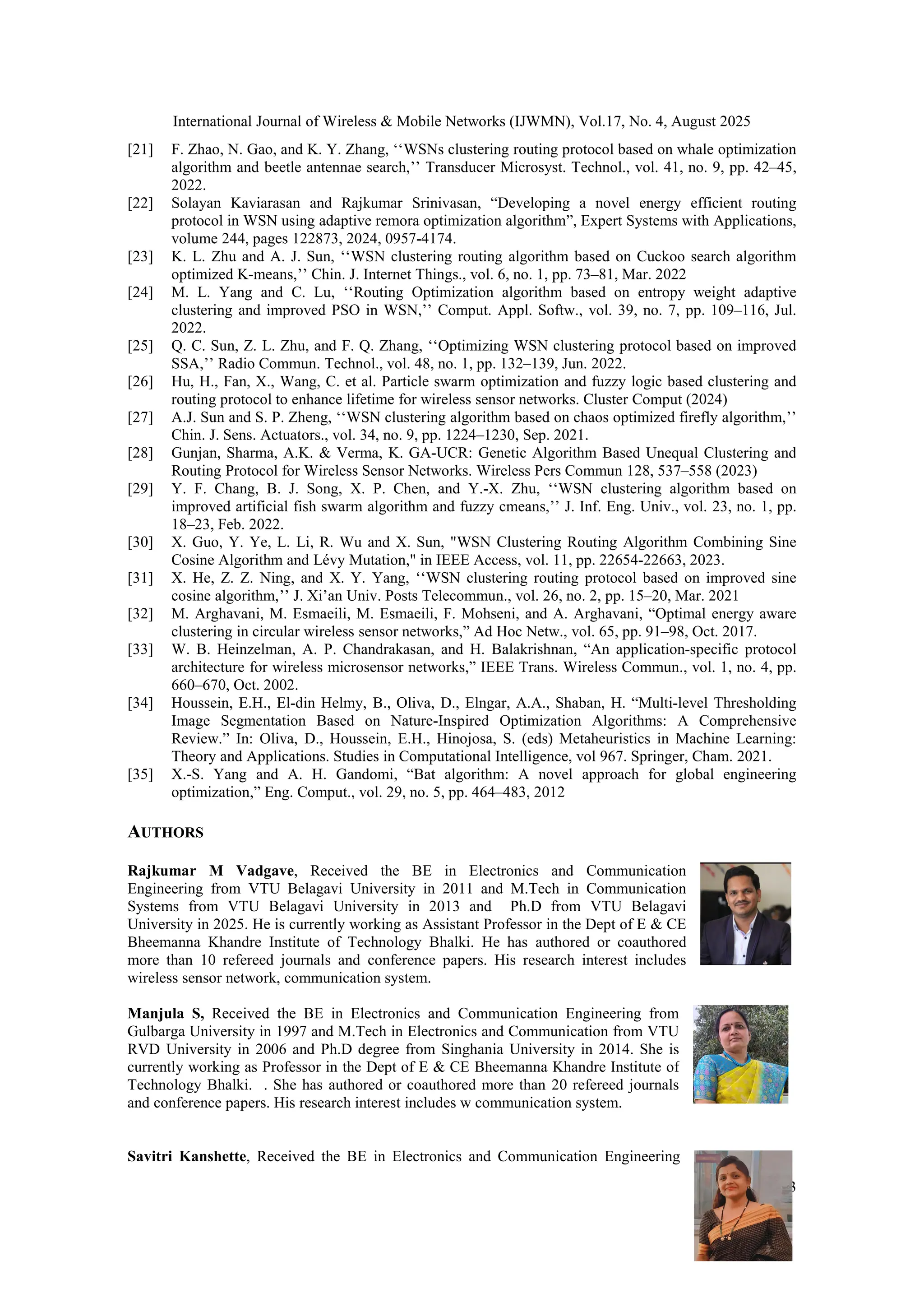 International Journal of Wireless & Mobile Networks (IJWMN), Vol.17, No. 4, August 2025
13
[21] F. Zhao, N. Gao, and K. Y. Zhang, ‘‘WSNs clustering routing protocol based on whale optimization
algorithm and beetle antennae search,’’ Transducer Microsyst. Technol., vol. 41, no. 9, pp. 42–45,
2022.
[22] Solayan Kaviarasan and Rajkumar Srinivasan, “Developing a novel energy efficient routing
protocol in WSN using adaptive remora optimization algorithm”, Expert Systems with Applications,
volume 244, pages 122873, 2024, 0957-4174.
[23] K. L. Zhu and A. J. Sun, ‘‘WSN clustering routing algorithm based on Cuckoo search algorithm
optimized K-means,’’ Chin. J. Internet Things., vol. 6, no. 1, pp. 73–81, Mar. 2022
[24] M. L. Yang and C. Lu, ‘‘Routing Optimization algorithm based on entropy weight adaptive
clustering and improved PSO in WSN,’’ Comput. Appl. Softw., vol. 39, no. 7, pp. 109–116, Jul.
2022.
[25] Q. C. Sun, Z. L. Zhu, and F. Q. Zhang, ‘‘Optimizing WSN clustering protocol based on improved
SSA,’’ Radio Commun. Technol., vol. 48, no. 1, pp. 132–139, Jun. 2022.
[26] Hu, H., Fan, X., Wang, C. et al. Particle swarm optimization and fuzzy logic based clustering and
routing protocol to enhance lifetime for wireless sensor networks. Cluster Comput (2024)
[27] A.J. Sun and S. P. Zheng, ‘‘WSN clustering algorithm based on chaos optimized firefly algorithm,’’
Chin. J. Sens. Actuators., vol. 34, no. 9, pp. 1224–1230, Sep. 2021.
[28] Gunjan, Sharma, A.K. & Verma, K. GA-UCR: Genetic Algorithm Based Unequal Clustering and
Routing Protocol for Wireless Sensor Networks. Wireless Pers Commun 128, 537–558 (2023)
[29] Y. F. Chang, B. J. Song, X. P. Chen, and Y.-X. Zhu, ‘‘WSN clustering algorithm based on
improved artificial fish swarm algorithm and fuzzy cmeans,’’ J. Inf. Eng. Univ., vol. 23, no. 1, pp.
18–23, Feb. 2022.
[30] X. Guo, Y. Ye, L. Li, R. Wu and X. Sun, "WSN Clustering Routing Algorithm Combining Sine
Cosine Algorithm and Lévy Mutation," in IEEE Access, vol. 11, pp. 22654-22663, 2023.
[31] X. He, Z. Z. Ning, and X. Y. Yang, ‘‘WSN clustering routing protocol based on improved sine
cosine algorithm,’’ J. Xi’an Univ. Posts Telecommun., vol. 26, no. 2, pp. 15–20, Mar. 2021
[32] M. Arghavani, M. Esmaeili, M. Esmaeili, F. Mohseni, and A. Arghavani, “Optimal energy aware
clustering in circular wireless sensor networks,” Ad Hoc Netw., vol. 65, pp. 91–98, Oct. 2017.
[33] W. B. Heinzelman, A. P. Chandrakasan, and H. Balakrishnan, “An application-specific protocol
architecture for wireless microsensor networks,” IEEE Trans. Wireless Commun., vol. 1, no. 4, pp.
660–670, Oct. 2002.
[34] Houssein, E.H., El-din Helmy, B., Oliva, D., Elngar, A.A., Shaban, H. “Multi-level Thresholding
Image Segmentation Based on Nature-Inspired Optimization Algorithms: A Comprehensive
Review.” In: Oliva, D., Houssein, E.H., Hinojosa, S. (eds) Metaheuristics in Machine Learning:
Theory and Applications. Studies in Computational Intelligence, vol 967. Springer, Cham. 2021.
[35] X.-S. Yang and A. H. Gandomi, “Bat algorithm: A novel approach for global engineering
optimization,” Eng. Comput., vol. 29, no. 5, pp. 464–483, 2012
AUTHORS
Rajkumar M Vadgave, Received the BE in Electronics and Communication
Engineering from VTU Belagavi University in 2011 and M.Tech in Communication
Systems from VTU Belagavi University in 2013 and Ph.D from VTU Belagavi
University in 2025. He is currently working as Assistant Professor in the Dept of E & CE
Bheemanna Khandre Institute of Technology Bhalki. He has authored or coauthored
more than 10 refereed journals and conference papers. His research interest includes
wireless sensor network, communication system.
Manjula S, Received the BE in Electronics and Communication Engineering from
Gulbarga University in 1997 and M.Tech in Electronics and Communication from VTU
RVD University in 2006 and Ph.D degree from Singhania University in 2014. She is
currently working as Professor in the Dept of E & CE Bheemanna Khandre Institute of
Technology Bhalki. . She has authored or coauthored more than 20 refereed journals
and conference papers. His research interest includes w communication system.
Savitri Kanshette, Received the BE in Electronics and Communication Engineering
 