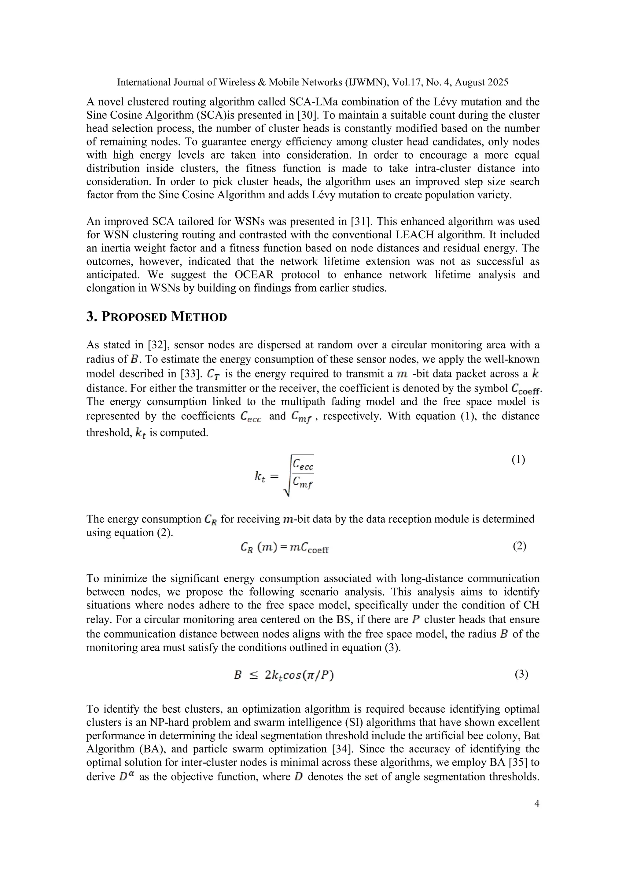 International Journal of Wireless & Mobile Networks (IJWMN), Vol.17, No. 4, August 2025
4
A novel clustered routing algorithm called SCA-LMa combination of the Lévy mutation and the
Sine Cosine Algorithm (SCA)is presented in [30]. To maintain a suitable count during the cluster
head selection process, the number of cluster heads is constantly modified based on the number
of remaining nodes. To guarantee energy efficiency among cluster head candidates, only nodes
with high energy levels are taken into consideration. In order to encourage a more equal
distribution inside clusters, the fitness function is made to take intra-cluster distance into
consideration. In order to pick cluster heads, the algorithm uses an improved step size search
factor from the Sine Cosine Algorithm and adds Lévy mutation to create population variety.
An improved SCA tailored for WSNs was presented in [31]. This enhanced algorithm was used
for WSN clustering routing and contrasted with the conventional LEACH algorithm. It included
an inertia weight factor and a fitness function based on node distances and residual energy. The
outcomes, however, indicated that the network lifetime extension was not as successful as
anticipated. We suggest the OCEAR protocol to enhance network lifetime analysis and
elongation in WSNs by building on findings from earlier studies.
3. PROPOSED METHOD
As stated in [32], sensor nodes are dispersed at random over a circular monitoring area with a
radius of . To estimate the energy consumption of these sensor nodes, we apply the well-known
model described in [33]. is the energy required to transmit a -bit data packet across a
distance. For either the transmitter or the receiver, the coefficient is denoted by the symbol .
The energy consumption linked to the multipath fading model and the free space model is
represented by the coefficients and , respectively. With equation (1), the distance
threshold, is computed.
(1)
The energy consumption for receiving -bit data by the data reception module is determined
using equation (2).
= (2)
To minimize the significant energy consumption associated with long-distance communication
between nodes, we propose the following scenario analysis. This analysis aims to identify
situations where nodes adhere to the free space model, specifically under the condition of CH
relay. For a circular monitoring area centered on the BS, if there are cluster heads that ensure
the communication distance between nodes aligns with the free space model, the radius of the
monitoring area must satisfy the conditions outlined in equation (3).
(3)
To identify the best clusters, an optimization algorithm is required because identifying optimal
clusters is an NP-hard problem and swarm intelligence (SI) algorithms that have shown excellent
performance in determining the ideal segmentation threshold include the artificial bee colony, Bat
Algorithm (BA), and particle swarm optimization [34]. Since the accuracy of identifying the
optimal solution for inter-cluster nodes is minimal across these algorithms, we employ BA [35] to
derive as the objective function, where denotes the set of angle segmentation thresholds.
 