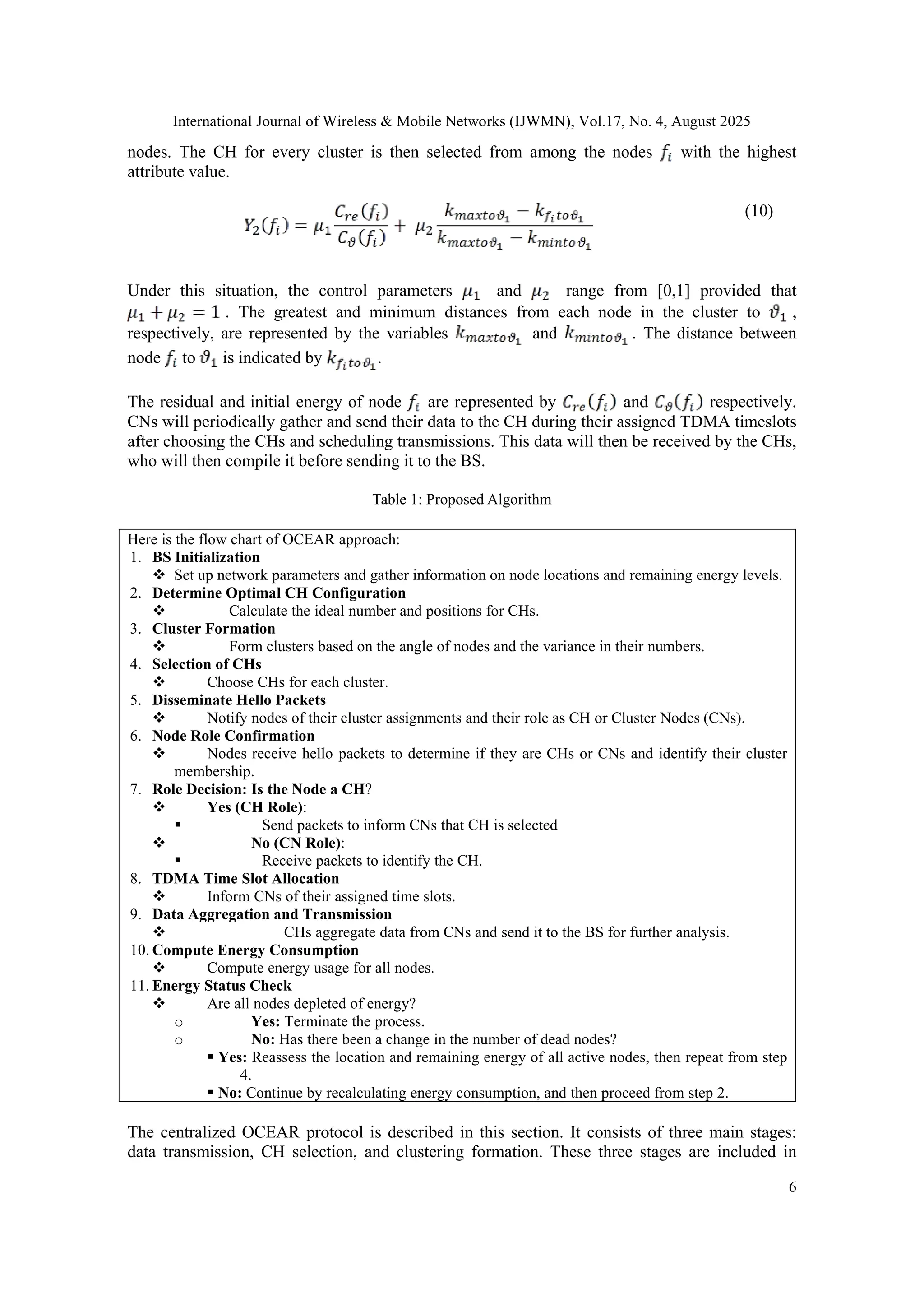 International Journal of Wireless & Mobile Networks (IJWMN), Vol.17, No. 4, August 2025
6
nodes. The CH for every cluster is then selected from among the nodes with the highest
attribute value.
(10)
Under this situation, the control parameters and range from [0,1] provided that
. The greatest and minimum distances from each node in the cluster to ,
respectively, are represented by the variables and . The distance between
node to is indicated by .
The residual and initial energy of node are represented by and respectively.
CNs will periodically gather and send their data to the CH during their assigned TDMA timeslots
after choosing the CHs and scheduling transmissions. This data will then be received by the CHs,
who will then compile it before sending it to the BS.
Table 1: Proposed Algorithm
Here is the flow chart of OCEAR approach:
1. BS Initialization
 Set up network parameters and gather information on node locations and remaining energy levels.
2. Determine Optimal CH Configuration
 Calculate the ideal number and positions for CHs.
3. Cluster Formation
 Form clusters based on the angle of nodes and the variance in their numbers.
4. Selection of CHs
 Choose CHs for each cluster.
5. Disseminate Hello Packets
 Notify nodes of their cluster assignments and their role as CH or Cluster Nodes (CNs).
6. Node Role Confirmation
 Nodes receive hello packets to determine if they are CHs or CNs and identify their cluster
membership.
7. Role Decision: Is the Node a CH?
 Yes (CH Role):
 Send packets to inform CNs that CH is selected
 No (CN Role):
 Receive packets to identify the CH.
8. TDMA Time Slot Allocation
 Inform CNs of their assigned time slots.
9. Data Aggregation and Transmission
 CHs aggregate data from CNs and send it to the BS for further analysis.
10. Compute Energy Consumption
 Compute energy usage for all nodes.
11. Energy Status Check
 Are all nodes depleted of energy?
o Yes: Terminate the process.
o No: Has there been a change in the number of dead nodes?
 Yes: Reassess the location and remaining energy of all active nodes, then repeat from step
4.
 No: Continue by recalculating energy consumption, and then proceed from step 2.
The centralized OCEAR protocol is described in this section. It consists of three main stages:
data transmission, CH selection, and clustering formation. These three stages are included in
 