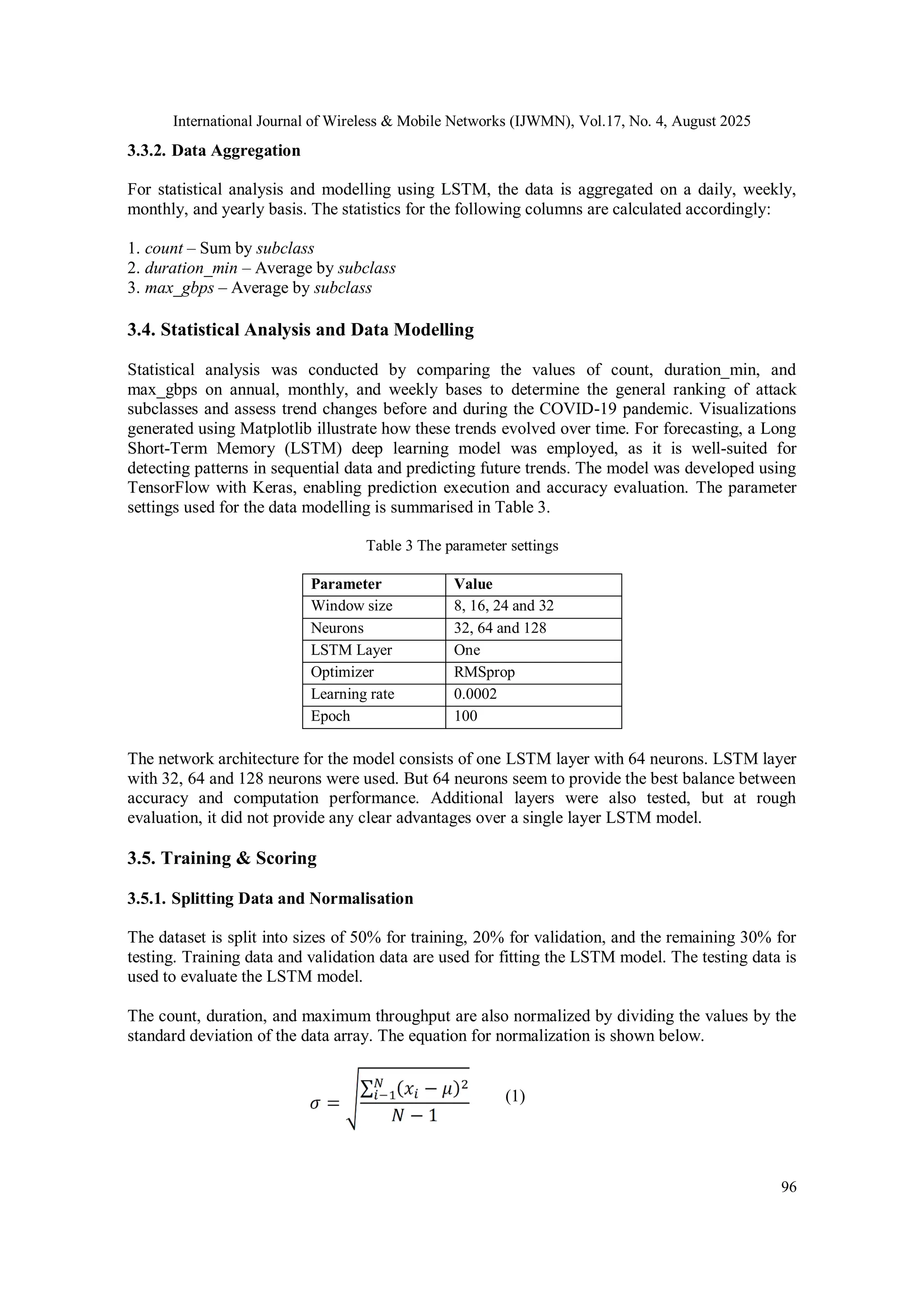 International Journal of Wireless & Mobile Networks (IJWMN), Vol.17, No. 4, August 2025
96
3.3.2. Data Aggregation
For statistical analysis and modelling using LSTM, the data is aggregated on a daily, weekly,
monthly, and yearly basis. The statistics for the following columns are calculated accordingly:
1. count – Sum by subclass
2. duration_min – Average by subclass
3. max_gbps – Average by subclass
3.4. Statistical Analysis and Data Modelling
Statistical analysis was conducted by comparing the values of count, duration_min, and
max_gbps on annual, monthly, and weekly bases to determine the general ranking of attack
subclasses and assess trend changes before and during the COVID-19 pandemic. Visualizations
generated using Matplotlib illustrate how these trends evolved over time. For forecasting, a Long
Short-Term Memory (LSTM) deep learning model was employed, as it is well-suited for
detecting patterns in sequential data and predicting future trends. The model was developed using
TensorFlow with Keras, enabling prediction execution and accuracy evaluation. The parameter
settings used for the data modelling is summarised in Table 3.
Table 3 The parameter settings
Parameter Value
Window size 8, 16, 24 and 32
Neurons 32, 64 and 128
LSTM Layer One
Optimizer RMSprop
Learning rate 0.0002
Epoch 100
The network architecture for the model consists of one LSTM layer with 64 neurons. LSTM layer
with 32, 64 and 128 neurons were used. But 64 neurons seem to provide the best balance between
accuracy and computation performance. Additional layers were also tested, but at rough
evaluation, it did not provide any clear advantages over a single layer LSTM model.
3.5. Training & Scoring
3.5.1. Splitting Data and Normalisation
The dataset is split into sizes of 50% for training, 20% for validation, and the remaining 30% for
testing. Training data and validation data are used for fitting the LSTM model. The testing data is
used to evaluate the LSTM model.
The count, duration, and maximum throughput are also normalized by dividing the values by the
standard deviation of the data array. The equation for normalization is shown below.
(1)
 