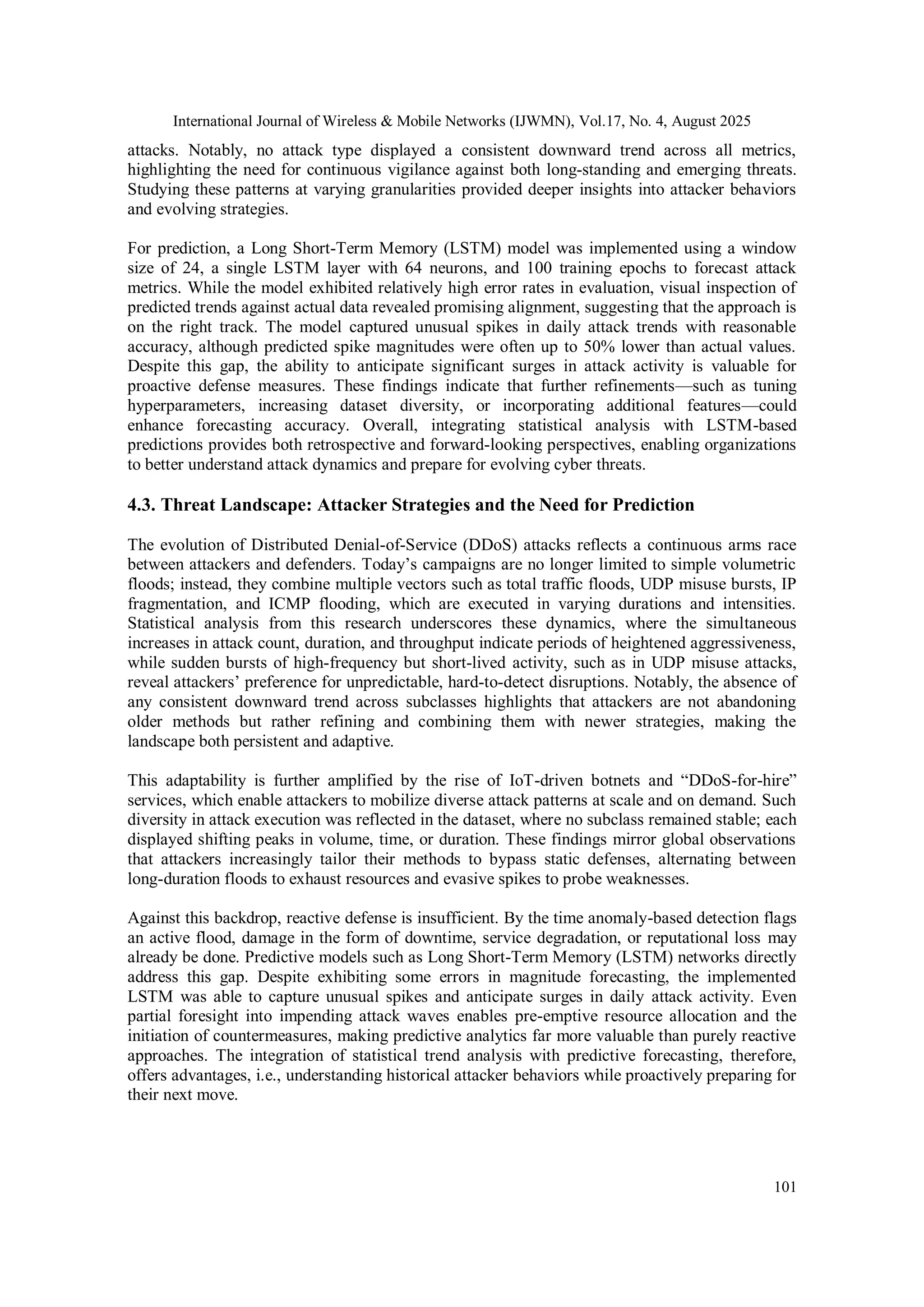 International Journal of Wireless & Mobile Networks (IJWMN), Vol.17, No. 4, August 2025
101
attacks. Notably, no attack type displayed a consistent downward trend across all metrics,
highlighting the need for continuous vigilance against both long-standing and emerging threats.
Studying these patterns at varying granularities provided deeper insights into attacker behaviors
and evolving strategies.
For prediction, a Long Short-Term Memory (LSTM) model was implemented using a window
size of 24, a single LSTM layer with 64 neurons, and 100 training epochs to forecast attack
metrics. While the model exhibited relatively high error rates in evaluation, visual inspection of
predicted trends against actual data revealed promising alignment, suggesting that the approach is
on the right track. The model captured unusual spikes in daily attack trends with reasonable
accuracy, although predicted spike magnitudes were often up to 50% lower than actual values.
Despite this gap, the ability to anticipate significant surges in attack activity is valuable for
proactive defense measures. These findings indicate that further refinements—such as tuning
hyperparameters, increasing dataset diversity, or incorporating additional features—could
enhance forecasting accuracy. Overall, integrating statistical analysis with LSTM-based
predictions provides both retrospective and forward-looking perspectives, enabling organizations
to better understand attack dynamics and prepare for evolving cyber threats.
4.3. Threat Landscape: Attacker Strategies and the Need for Prediction
The evolution of Distributed Denial-of-Service (DDoS) attacks reflects a continuous arms race
between attackers and defenders. Today’s campaigns are no longer limited to simple volumetric
floods; instead, they combine multiple vectors such as total traffic floods, UDP misuse bursts, IP
fragmentation, and ICMP flooding, which are executed in varying durations and intensities.
Statistical analysis from this research underscores these dynamics, where the simultaneous
increases in attack count, duration, and throughput indicate periods of heightened aggressiveness,
while sudden bursts of high-frequency but short-lived activity, such as in UDP misuse attacks,
reveal attackers’ preference for unpredictable, hard-to-detect disruptions. Notably, the absence of
any consistent downward trend across subclasses highlights that attackers are not abandoning
older methods but rather refining and combining them with newer strategies, making the
landscape both persistent and adaptive.
This adaptability is further amplified by the rise of IoT-driven botnets and “DDoS-for-hire”
services, which enable attackers to mobilize diverse attack patterns at scale and on demand. Such
diversity in attack execution was reflected in the dataset, where no subclass remained stable; each
displayed shifting peaks in volume, time, or duration. These findings mirror global observations
that attackers increasingly tailor their methods to bypass static defenses, alternating between
long-duration floods to exhaust resources and evasive spikes to probe weaknesses.
Against this backdrop, reactive defense is insufficient. By the time anomaly-based detection flags
an active flood, damage in the form of downtime, service degradation, or reputational loss may
already be done. Predictive models such as Long Short-Term Memory (LSTM) networks directly
address this gap. Despite exhibiting some errors in magnitude forecasting, the implemented
LSTM was able to capture unusual spikes and anticipate surges in daily attack activity. Even
partial foresight into impending attack waves enables pre-emptive resource allocation and the
initiation of countermeasures, making predictive analytics far more valuable than purely reactive
approaches. The integration of statistical trend analysis with predictive forecasting, therefore,
offers advantages, i.e., understanding historical attacker behaviors while proactively preparing for
their next move.
 