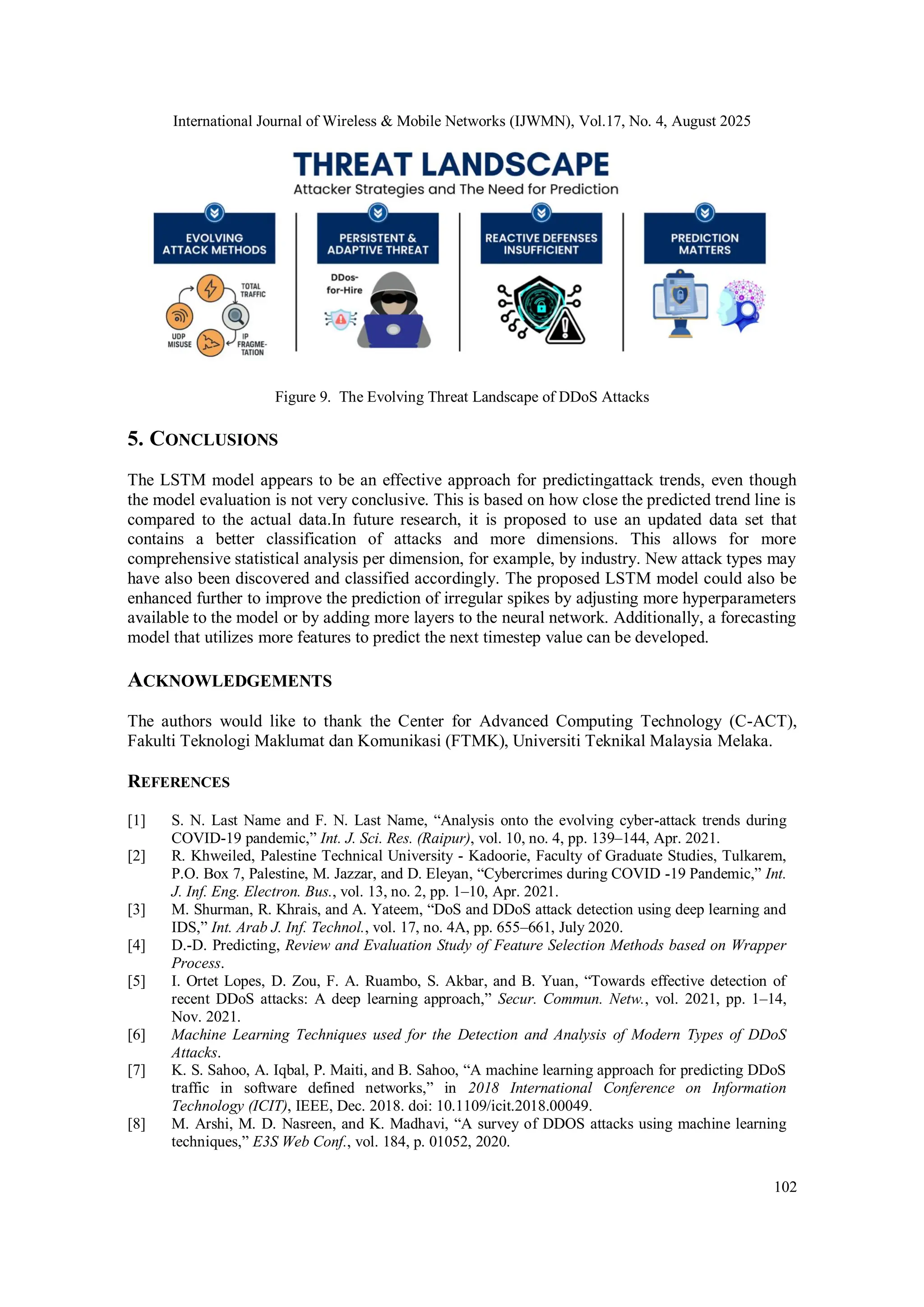 International Journal of Wireless & Mobile Networks (IJWMN), Vol.17, No. 4, August 2025
102
Figure 9. The Evolving Threat Landscape of DDoS Attacks
5. CONCLUSIONS
The LSTM model appears to be an effective approach for predictingattack trends, even though
the model evaluation is not very conclusive. This is based on how close the predicted trend line is
compared to the actual data.In future research, it is proposed to use an updated data set that
contains a better classification of attacks and more dimensions. This allows for more
comprehensive statistical analysis per dimension, for example, by industry. New attack types may
have also been discovered and classified accordingly. The proposed LSTM model could also be
enhanced further to improve the prediction of irregular spikes by adjusting more hyperparameters
available to the model or by adding more layers to the neural network. Additionally, a forecasting
model that utilizes more features to predict the next timestep value can be developed.
ACKNOWLEDGEMENTS
The authors would like to thank the Center for Advanced Computing Technology (C-ACT),
Fakulti Teknologi Maklumat dan Komunikasi (FTMK), Universiti Teknikal Malaysia Melaka.
REFERENCES
[1] S. N. Last Name and F. N. Last Name, “Analysis onto the evolving cyber-attack trends during
COVID-19 pandemic,” Int. J. Sci. Res. (Raipur), vol. 10, no. 4, pp. 139–144, Apr. 2021.
[2] R. Khweiled, Palestine Technical University - Kadoorie, Faculty of Graduate Studies, Tulkarem,
P.O. Box 7, Palestine, M. Jazzar, and D. Eleyan, “Cybercrimes during COVID -19 Pandemic,” Int.
J. Inf. Eng. Electron. Bus., vol. 13, no. 2, pp. 1–10, Apr. 2021.
[3] M. Shurman, R. Khrais, and A. Yateem, “DoS and DDoS attack detection using deep learning and
IDS,” Int. Arab J. Inf. Technol., vol. 17, no. 4A, pp. 655–661, July 2020.
[4] D.-D. Predicting, Review and Evaluation Study of Feature Selection Methods based on Wrapper
Process.
[5] I. Ortet Lopes, D. Zou, F. A. Ruambo, S. Akbar, and B. Yuan, “Towards effective detection of
recent DDoS attacks: A deep learning approach,” Secur. Commun. Netw., vol. 2021, pp. 1–14,
Nov. 2021.
[6] Machine Learning Techniques used for the Detection and Analysis of Modern Types of DDoS
Attacks.
[7] K. S. Sahoo, A. Iqbal, P. Maiti, and B. Sahoo, “A machine learning approach for predicting DDoS
traffic in software defined networks,” in 2018 International Conference on Information
Technology (ICIT), IEEE, Dec. 2018. doi: 10.1109/icit.2018.00049.
[8] M. Arshi, M. D. Nasreen, and K. Madhavi, “A survey of DDOS attacks using machine learning
techniques,” E3S Web Conf., vol. 184, p. 01052, 2020.
 