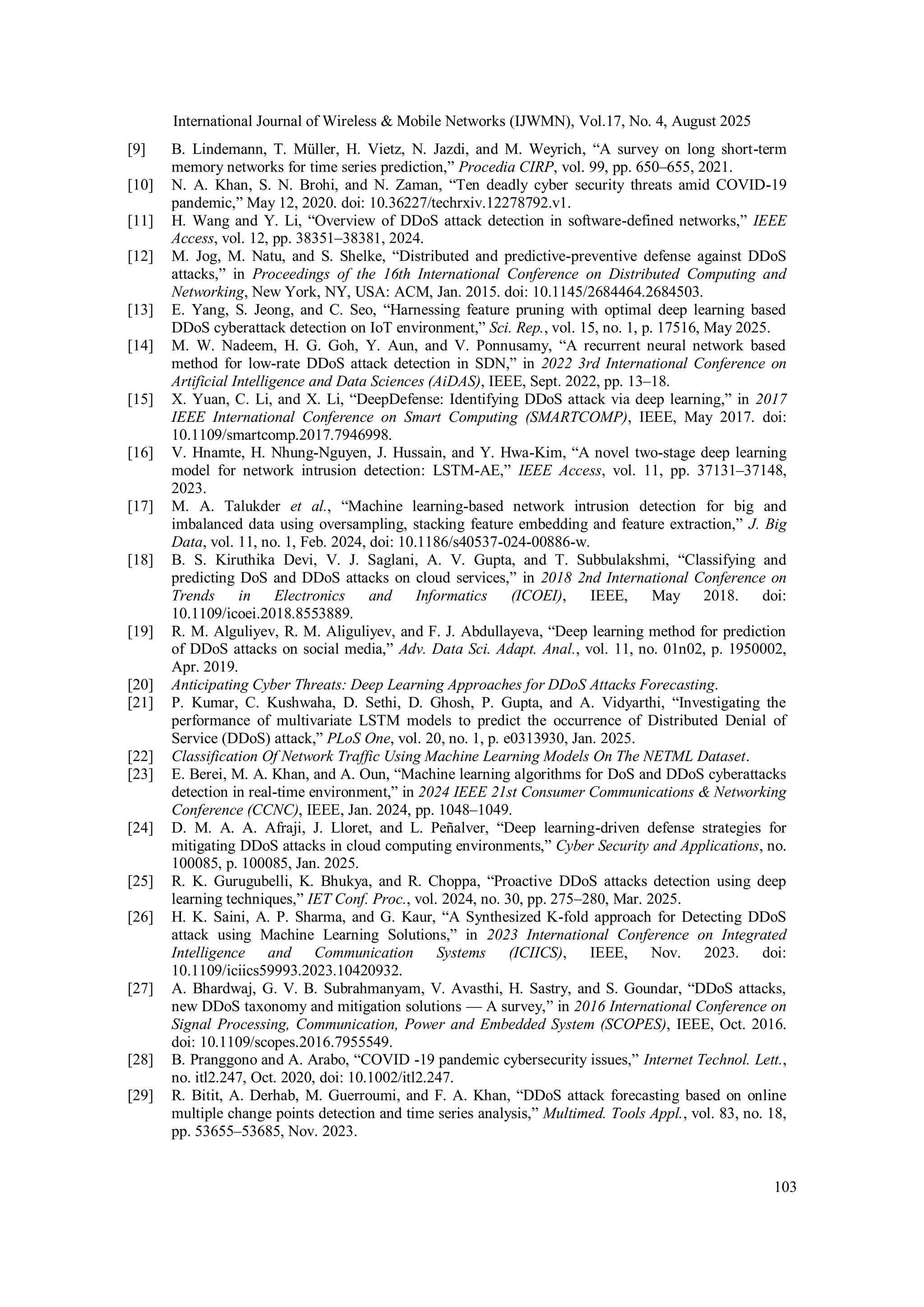 International Journal of Wireless & Mobile Networks (IJWMN), Vol.17, No. 4, August 2025
103
[9] B. Lindemann, T. Müller, H. Vietz, N. Jazdi, and M. Weyrich, “A survey on long short-term
memory networks for time series prediction,” Procedia CIRP, vol. 99, pp. 650–655, 2021.
[10] N. A. Khan, S. N. Brohi, and N. Zaman, “Ten deadly cyber security threats amid COVID-19
pandemic,” May 12, 2020. doi: 10.36227/techrxiv.12278792.v1.
[11] H. Wang and Y. Li, “Overview of DDoS attack detection in software-defined networks,” IEEE
Access, vol. 12, pp. 38351–38381, 2024.
[12] M. Jog, M. Natu, and S. Shelke, “Distributed and predictive-preventive defense against DDoS
attacks,” in Proceedings of the 16th International Conference on Distributed Computing and
Networking, New York, NY, USA: ACM, Jan. 2015. doi: 10.1145/2684464.2684503.
[13] E. Yang, S. Jeong, and C. Seo, “Harnessing feature pruning with optimal deep learning based
DDoS cyberattack detection on IoT environment,” Sci. Rep., vol. 15, no. 1, p. 17516, May 2025.
[14] M. W. Nadeem, H. G. Goh, Y. Aun, and V. Ponnusamy, “A recurrent neural network based
method for low-rate DDoS attack detection in SDN,” in 2022 3rd International Conference on
Artificial Intelligence and Data Sciences (AiDAS), IEEE, Sept. 2022, pp. 13–18.
[15] X. Yuan, C. Li, and X. Li, “DeepDefense: Identifying DDoS attack via deep learning,” in 2017
IEEE International Conference on Smart Computing (SMARTCOMP), IEEE, May 2017. doi:
10.1109/smartcomp.2017.7946998.
[16] V. Hnamte, H. Nhung-Nguyen, J. Hussain, and Y. Hwa-Kim, “A novel two-stage deep learning
model for network intrusion detection: LSTM-AE,” IEEE Access, vol. 11, pp. 37131–37148,
2023.
[17] M. A. Talukder et al., “Machine learning-based network intrusion detection for big and
imbalanced data using oversampling, stacking feature embedding and feature extraction,” J. Big
Data, vol. 11, no. 1, Feb. 2024, doi: 10.1186/s40537-024-00886-w.
[18] B. S. Kiruthika Devi, V. J. Saglani, A. V. Gupta, and T. Subbulakshmi, “Classifying and
predicting DoS and DDoS attacks on cloud services,” in 2018 2nd International Conference on
Trends in Electronics and Informatics (ICOEI), IEEE, May 2018. doi:
10.1109/icoei.2018.8553889.
[19] R. M. Alguliyev, R. M. Aliguliyev, and F. J. Abdullayeva, “Deep learning method for prediction
of DDoS attacks on social media,” Adv. Data Sci. Adapt. Anal., vol. 11, no. 01n02, p. 1950002,
Apr. 2019.
[20] Anticipating Cyber Threats: Deep Learning Approaches for DDoS Attacks Forecasting.
[21] P. Kumar, C. Kushwaha, D. Sethi, D. Ghosh, P. Gupta, and A. Vidyarthi, “Investigating the
performance of multivariate LSTM models to predict the occurrence of Distributed Denial of
Service (DDoS) attack,” PLoS One, vol. 20, no. 1, p. e0313930, Jan. 2025.
[22] Classification Of Network Traffic Using Machine Learning Models On The NETML Dataset.
[23] E. Berei, M. A. Khan, and A. Oun, “Machine learning algorithms for DoS and DDoS cyberattacks
detection in real-time environment,” in 2024 IEEE 21st Consumer Communications & Networking
Conference (CCNC), IEEE, Jan. 2024, pp. 1048–1049.
[24] D. M. A. A. Afraji, J. Lloret, and L. Peñalver, “Deep learning-driven defense strategies for
mitigating DDoS attacks in cloud computing environments,” Cyber Security and Applications, no.
100085, p. 100085, Jan. 2025.
[25] R. K. Gurugubelli, K. Bhukya, and R. Choppa, “Proactive DDoS attacks detection using deep
learning techniques,” IET Conf. Proc., vol. 2024, no. 30, pp. 275–280, Mar. 2025.
[26] H. K. Saini, A. P. Sharma, and G. Kaur, “A Synthesized K-fold approach for Detecting DDoS
attack using Machine Learning Solutions,” in 2023 International Conference on Integrated
Intelligence and Communication Systems (ICIICS), IEEE, Nov. 2023. doi:
10.1109/iciics59993.2023.10420932.
[27] A. Bhardwaj, G. V. B. Subrahmanyam, V. Avasthi, H. Sastry, and S. Goundar, “DDoS attacks,
new DDoS taxonomy and mitigation solutions — A survey,” in 2016 International Conference on
Signal Processing, Communication, Power and Embedded System (SCOPES), IEEE, Oct. 2016.
doi: 10.1109/scopes.2016.7955549.
[28] B. Pranggono and A. Arabo, “COVID ‐19 pandemic cybersecurity issues,” Internet Technol. Lett.,
no. itl2.247, Oct. 2020, doi: 10.1002/itl2.247.
[29] R. Bitit, A. Derhab, M. Guerroumi, and F. A. Khan, “DDoS attack forecasting based on online
multiple change points detection and time series analysis,” Multimed. Tools Appl., vol. 83, no. 18,
pp. 53655–53685, Nov. 2023.
 