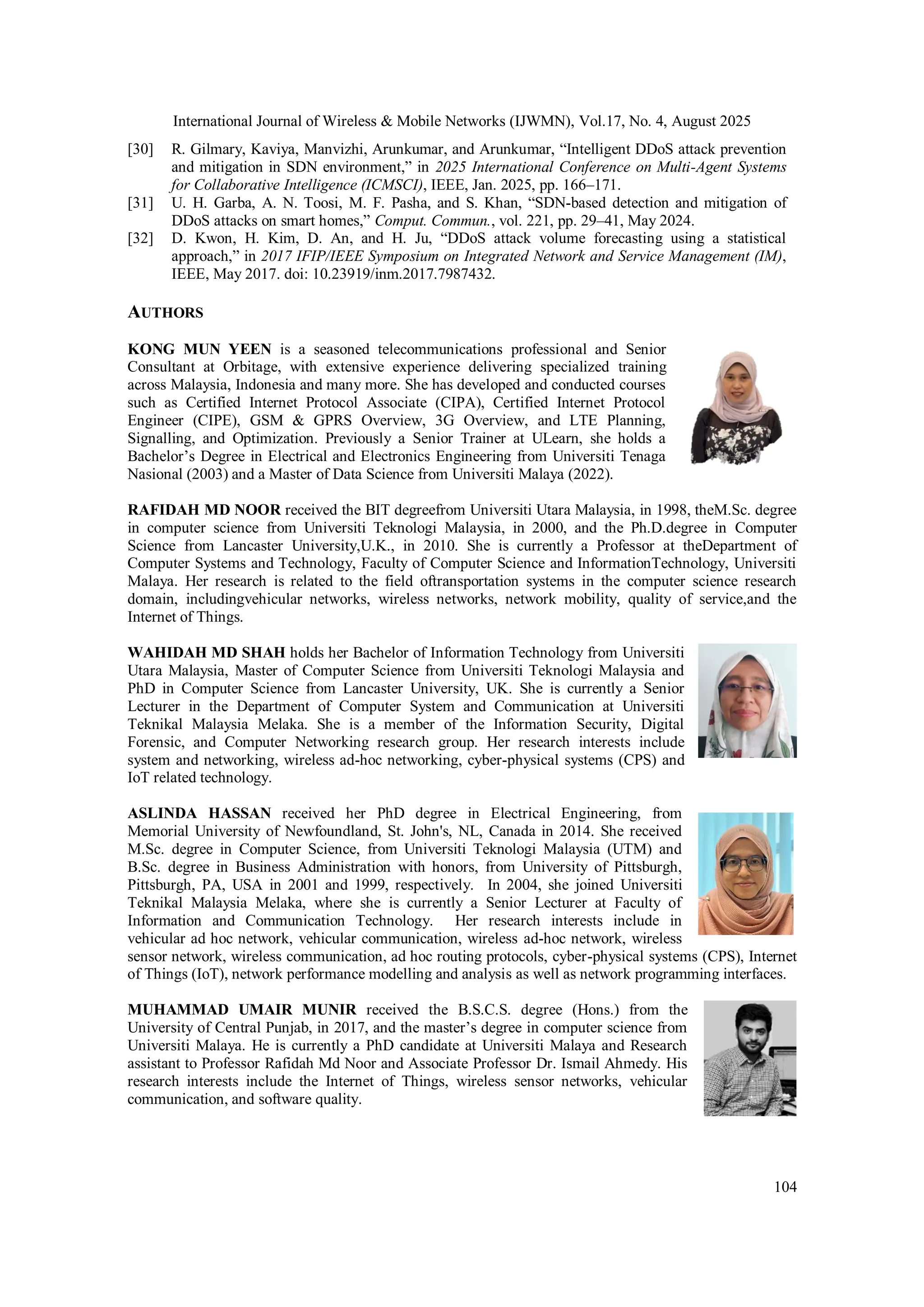 International Journal of Wireless & Mobile Networks (IJWMN), Vol.17, No. 4, August 2025
104
[30] R. Gilmary, Kaviya, Manvizhi, Arunkumar, and Arunkumar, “Intelligent DDoS attack prevention
and mitigation in SDN environment,” in 2025 International Conference on Multi-Agent Systems
for Collaborative Intelligence (ICMSCI), IEEE, Jan. 2025, pp. 166–171.
[31] U. H. Garba, A. N. Toosi, M. F. Pasha, and S. Khan, “SDN-based detection and mitigation of
DDoS attacks on smart homes,” Comput. Commun., vol. 221, pp. 29–41, May 2024.
[32] D. Kwon, H. Kim, D. An, and H. Ju, “DDoS attack volume forecasting using a statistical
approach,” in 2017 IFIP/IEEE Symposium on Integrated Network and Service Management (IM),
IEEE, May 2017. doi: 10.23919/inm.2017.7987432.
AUTHORS
KONG MUN YEEN is a seasoned telecommunications professional and Senior
Consultant at Orbitage, with extensive experience delivering specialized training
across Malaysia, Indonesia and many more. She has developed and conducted courses
such as Certified Internet Protocol Associate (CIPA), Certified Internet Protocol
Engineer (CIPE), GSM & GPRS Overview, 3G Overview, and LTE Planning,
Signalling, and Optimization. Previously a Senior Trainer at ULearn, she holds a
Bachelor’s Degree in Electrical and Electronics Engineering from Universiti Tenaga
Nasional (2003) and a Master of Data Science from Universiti Malaya (2022).
RAFIDAH MD NOOR received the BIT degreefrom Universiti Utara Malaysia, in 1998, theM.Sc. degree
in computer science from Universiti Teknologi Malaysia, in 2000, and the Ph.D.degree in Computer
Science from Lancaster University,U.K., in 2010. She is currently a Professor at theDepartment of
Computer Systems and Technology, Faculty of Computer Science and InformationTechnology, Universiti
Malaya. Her research is related to the field oftransportation systems in the computer science research
domain, includingvehicular networks, wireless networks, network mobility, quality of service,and the
Internet of Things.
WAHIDAH MD SHAH holds her Bachelor of Information Technology from Universiti
Utara Malaysia, Master of Computer Science from Universiti Teknologi Malaysia and
PhD in Computer Science from Lancaster University, UK. She is currently a Senior
Lecturer in the Department of Computer System and Communication at Universiti
Teknikal Malaysia Melaka. She is a member of the Information Security, Digital
Forensic, and Computer Networking research group. Her research interests include
system and networking, wireless ad-hoc networking, cyber-physical systems (CPS) and
IoT related technology.
ASLINDA HASSAN received her PhD degree in Electrical Engineering, from
Memorial University of Newfoundland, St. John's, NL, Canada in 2014. She received
M.Sc. degree in Computer Science, from Universiti Teknologi Malaysia (UTM) and
B.Sc. degree in Business Administration with honors, from University of Pittsburgh,
Pittsburgh, PA, USA in 2001 and 1999, respectively. In 2004, she joined Universiti
Teknikal Malaysia Melaka, where she is currently a Senior Lecturer at Faculty of
Information and Communication Technology. Her research interests include in
vehicular ad hoc network, vehicular communication, wireless ad-hoc network, wireless
sensor network, wireless communication, ad hoc routing protocols, cyber-physical systems (CPS), Internet
of Things (IoT), network performance modelling and analysis as well as network programming interfaces.
MUHAMMAD UMAIR MUNIR received the B.S.C.S. degree (Hons.) from the
University of Central Punjab, in 2017, and the master’s degree in computer science from
Universiti Malaya. He is currently a PhD candidate at Universiti Malaya and Research
assistant to Professor Rafidah Md Noor and Associate Professor Dr. Ismail Ahmedy. His
research interests include the Internet of Things, wireless sensor networks, vehicular
communication, and software quality.
 