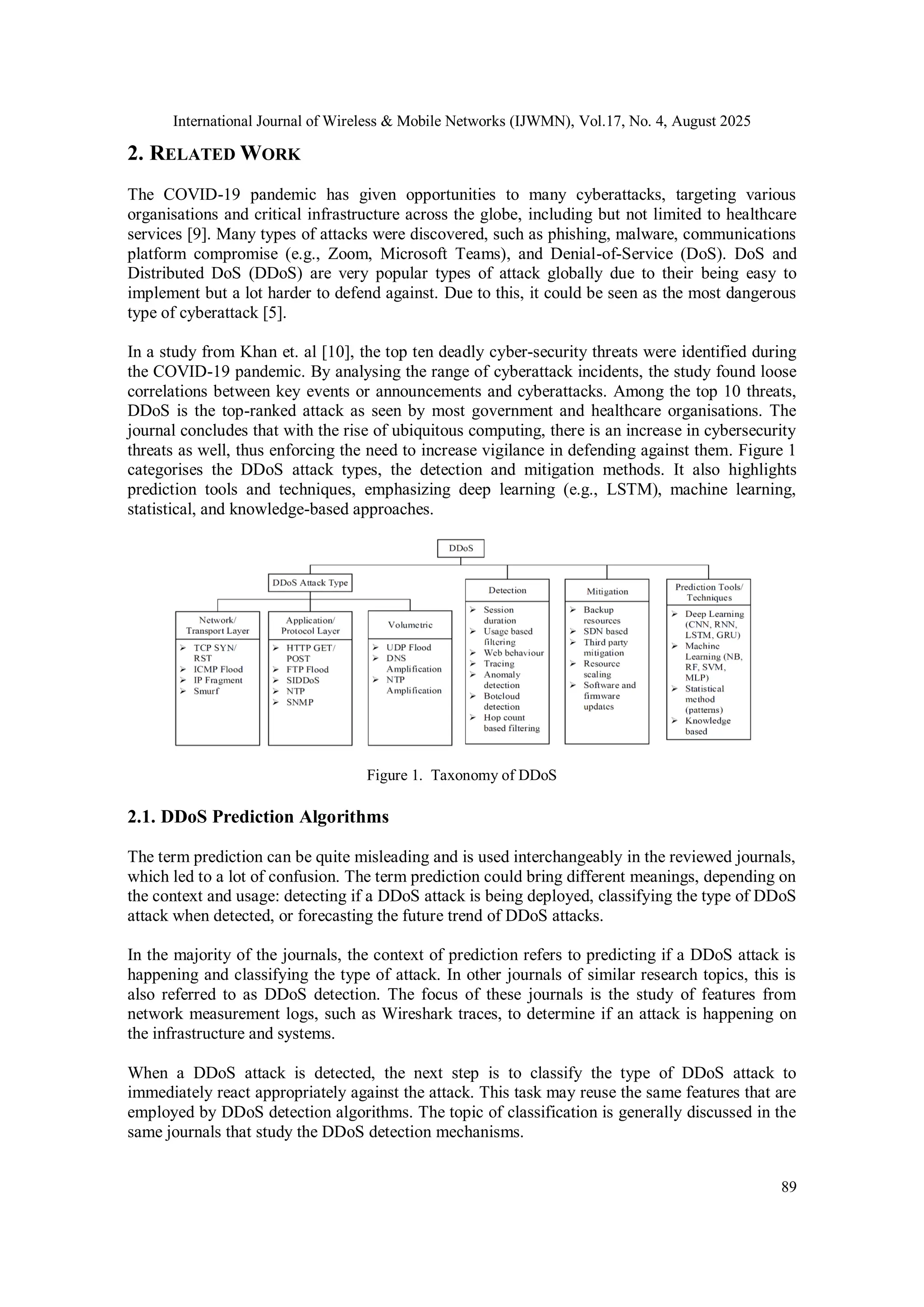 International Journal of Wireless & Mobile Networks (IJWMN), Vol.17, No. 4, August 2025
89
2. RELATED WORK
The COVID-19 pandemic has given opportunities to many cyberattacks, targeting various
organisations and critical infrastructure across the globe, including but not limited to healthcare
services [9]. Many types of attacks were discovered, such as phishing, malware, communications
platform compromise (e.g., Zoom, Microsoft Teams), and Denial-of-Service (DoS). DoS and
Distributed DoS (DDoS) are very popular types of attack globally due to their being easy to
implement but a lot harder to defend against. Due to this, it could be seen as the most dangerous
type of cyberattack [5].
In a study from Khan et. al [10], the top ten deadly cyber-security threats were identified during
the COVID-19 pandemic. By analysing the range of cyberattack incidents, the study found loose
correlations between key events or announcements and cyberattacks. Among the top 10 threats,
DDoS is the top-ranked attack as seen by most government and healthcare organisations. The
journal concludes that with the rise of ubiquitous computing, there is an increase in cybersecurity
threats as well, thus enforcing the need to increase vigilance in defending against them. Figure 1
categorises the DDoS attack types, the detection and mitigation methods. It also highlights
prediction tools and techniques, emphasizing deep learning (e.g., LSTM), machine learning,
statistical, and knowledge-based approaches.
Figure 1. Taxonomy of DDoS
2.1. DDoS Prediction Algorithms
The term prediction can be quite misleading and is used interchangeably in the reviewed journals,
which led to a lot of confusion. The term prediction could bring different meanings, depending on
the context and usage: detecting if a DDoS attack is being deployed, classifying the type of DDoS
attack when detected, or forecasting the future trend of DDoS attacks.
In the majority of the journals, the context of prediction refers to predicting if a DDoS attack is
happening and classifying the type of attack. In other journals of similar research topics, this is
also referred to as DDoS detection. The focus of these journals is the study of features from
network measurement logs, such as Wireshark traces, to determine if an attack is happening on
the infrastructure and systems.
When a DDoS attack is detected, the next step is to classify the type of DDoS attack to
immediately react appropriately against the attack. This task may reuse the same features that are
employed by DDoS detection algorithms. The topic of classification is generally discussed in the
same journals that study the DDoS detection mechanisms.
 