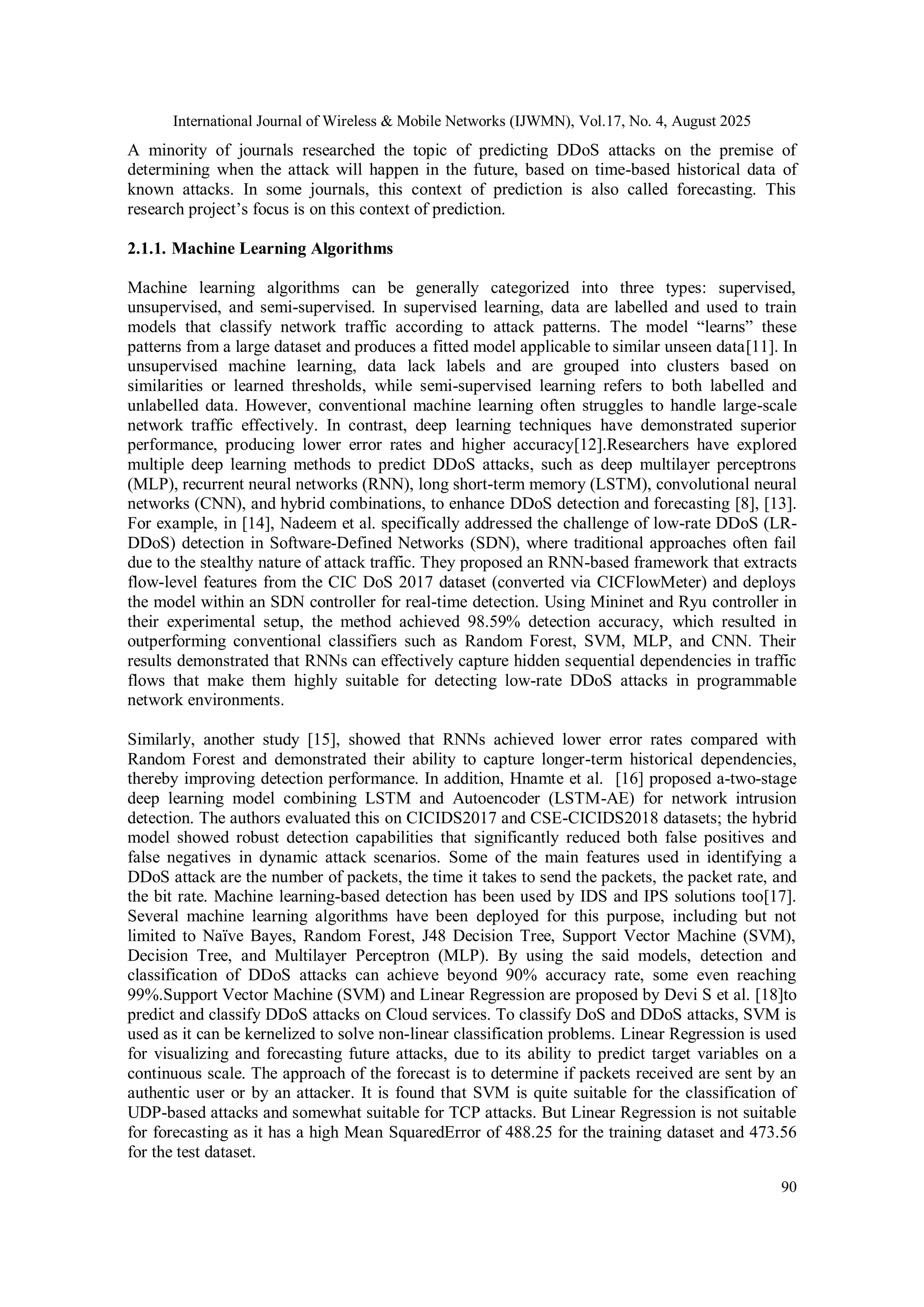 International Journal of Wireless & Mobile Networks (IJWMN), Vol.17, No. 4, August 2025
90
A minority of journals researched the topic of predicting DDoS attacks on the premise of
determining when the attack will happen in the future, based on time-based historical data of
known attacks. In some journals, this context of prediction is also called forecasting. This
research project’s focus is on this context of prediction.
2.1.1. Machine Learning Algorithms
Machine learning algorithms can be generally categorized into three types: supervised,
unsupervised, and semi-supervised. In supervised learning, data are labelled and used to train
models that classify network traffic according to attack patterns. The model “learns” these
patterns from a large dataset and produces a fitted model applicable to similar unseen data[11]. In
unsupervised machine learning, data lack labels and are grouped into clusters based on
similarities or learned thresholds, while semi-supervised learning refers to both labelled and
unlabelled data. However, conventional machine learning often struggles to handle large-scale
network traffic effectively. In contrast, deep learning techniques have demonstrated superior
performance, producing lower error rates and higher accuracy[12].Researchers have explored
multiple deep learning methods to predict DDoS attacks, such as deep multilayer perceptrons
(MLP), recurrent neural networks (RNN), long short-term memory (LSTM), convolutional neural
networks (CNN), and hybrid combinations, to enhance DDoS detection and forecasting [8], [13].
For example, in [14], Nadeem et al. specifically addressed the challenge of low-rate DDoS (LR-
DDoS) detection in Software-Defined Networks (SDN), where traditional approaches often fail
due to the stealthy nature of attack traffic. They proposed an RNN-based framework that extracts
flow-level features from the CIC DoS 2017 dataset (converted via CICFlowMeter) and deploys
the model within an SDN controller for real-time detection. Using Mininet and Ryu controller in
their experimental setup, the method achieved 98.59% detection accuracy, which resulted in
outperforming conventional classifiers such as Random Forest, SVM, MLP, and CNN. Their
results demonstrated that RNNs can effectively capture hidden sequential dependencies in traffic
flows that make them highly suitable for detecting low-rate DDoS attacks in programmable
network environments.
Similarly, another study [15], showed that RNNs achieved lower error rates compared with
Random Forest and demonstrated their ability to capture longer-term historical dependencies,
thereby improving detection performance. In addition, Hnamte et al. [16] proposed a-two-stage
deep learning model combining LSTM and Autoencoder (LSTM-AE) for network intrusion
detection. The authors evaluated this on CICIDS2017 and CSE-CICIDS2018 datasets; the hybrid
model showed robust detection capabilities that significantly reduced both false positives and
false negatives in dynamic attack scenarios. Some of the main features used in identifying a
DDoS attack are the number of packets, the time it takes to send the packets, the packet rate, and
the bit rate. Machine learning-based detection has been used by IDS and IPS solutions too[17].
Several machine learning algorithms have been deployed for this purpose, including but not
limited to Naïve Bayes, Random Forest, J48 Decision Tree, Support Vector Machine (SVM),
Decision Tree, and Multilayer Perceptron (MLP). By using the said models, detection and
classification of DDoS attacks can achieve beyond 90% accuracy rate, some even reaching
99%.Support Vector Machine (SVM) and Linear Regression are proposed by Devi S et al. [18]to
predict and classify DDoS attacks on Cloud services. To classify DoS and DDoS attacks, SVM is
used as it can be kernelized to solve non-linear classification problems. Linear Regression is used
for visualizing and forecasting future attacks, due to its ability to predict target variables on a
continuous scale. The approach of the forecast is to determine if packets received are sent by an
authentic user or by an attacker. It is found that SVM is quite suitable for the classification of
UDP-based attacks and somewhat suitable for TCP attacks. But Linear Regression is not suitable
for forecasting as it has a high Mean SquaredError of 488.25 for the training dataset and 473.56
for the test dataset.
 