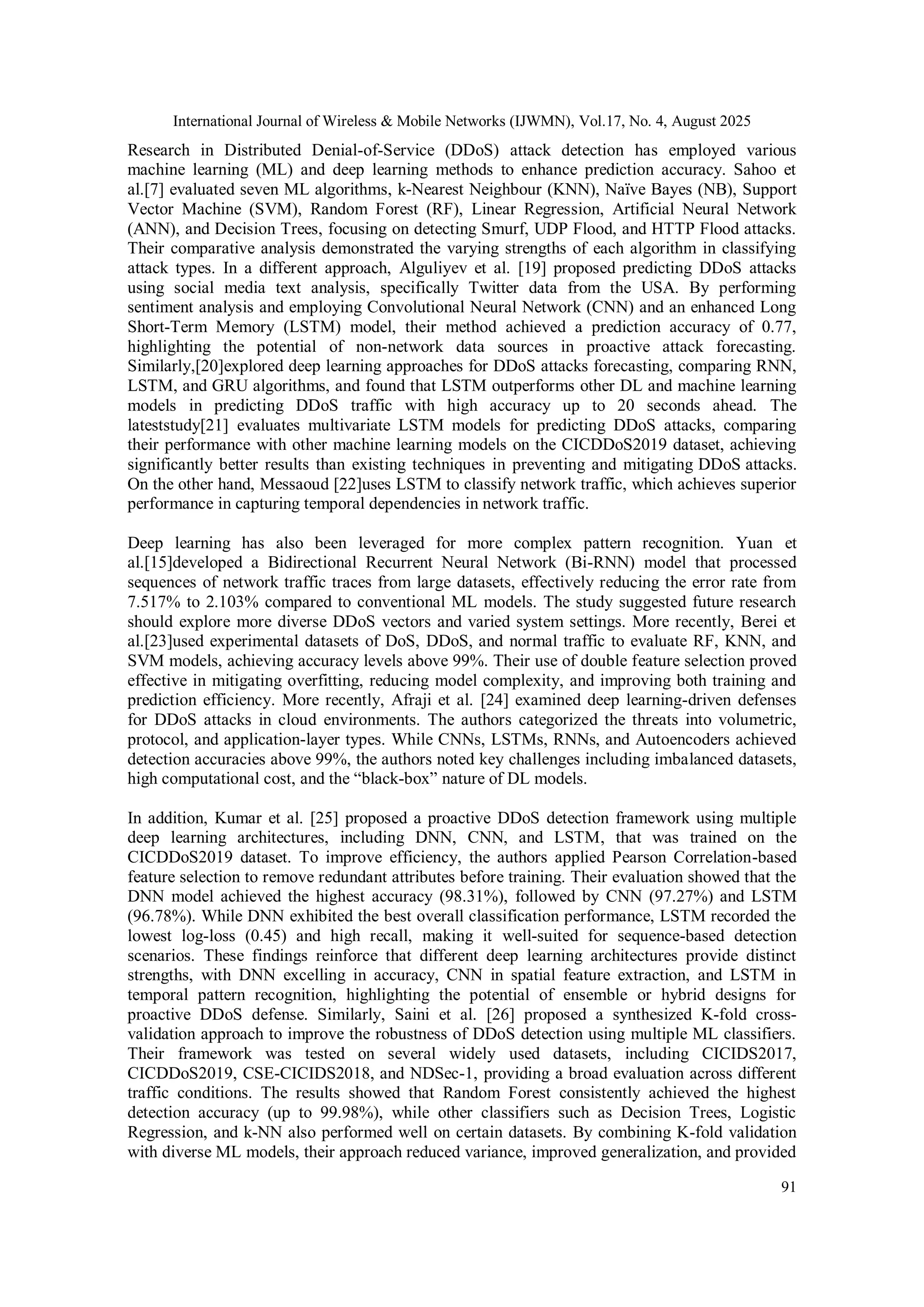 International Journal of Wireless & Mobile Networks (IJWMN), Vol.17, No. 4, August 2025
91
Research in Distributed Denial-of-Service (DDoS) attack detection has employed various
machine learning (ML) and deep learning methods to enhance prediction accuracy. Sahoo et
al.[7] evaluated seven ML algorithms, k-Nearest Neighbour (KNN), Naïve Bayes (NB), Support
Vector Machine (SVM), Random Forest (RF), Linear Regression, Artificial Neural Network
(ANN), and Decision Trees, focusing on detecting Smurf, UDP Flood, and HTTP Flood attacks.
Their comparative analysis demonstrated the varying strengths of each algorithm in classifying
attack types. In a different approach, Alguliyev et al. [19] proposed predicting DDoS attacks
using social media text analysis, specifically Twitter data from the USA. By performing
sentiment analysis and employing Convolutional Neural Network (CNN) and an enhanced Long
Short-Term Memory (LSTM) model, their method achieved a prediction accuracy of 0.77,
highlighting the potential of non-network data sources in proactive attack forecasting.
Similarly,[20]explored deep learning approaches for DDoS attacks forecasting, comparing RNN,
LSTM, and GRU algorithms, and found that LSTM outperforms other DL and machine learning
models in predicting DDoS traffic with high accuracy up to 20 seconds ahead. The
lateststudy[21] evaluates multivariate LSTM models for predicting DDoS attacks, comparing
their performance with other machine learning models on the CICDDoS2019 dataset, achieving
significantly better results than existing techniques in preventing and mitigating DDoS attacks.
On the other hand, Messaoud [22]uses LSTM to classify network traffic, which achieves superior
performance in capturing temporal dependencies in network traffic.
Deep learning has also been leveraged for more complex pattern recognition. Yuan et
al.[15]developed a Bidirectional Recurrent Neural Network (Bi-RNN) model that processed
sequences of network traffic traces from large datasets, effectively reducing the error rate from
7.517% to 2.103% compared to conventional ML models. The study suggested future research
should explore more diverse DDoS vectors and varied system settings. More recently, Berei et
al.[23]used experimental datasets of DoS, DDoS, and normal traffic to evaluate RF, KNN, and
SVM models, achieving accuracy levels above 99%. Their use of double feature selection proved
effective in mitigating overfitting, reducing model complexity, and improving both training and
prediction efficiency. More recently, Afraji et al. [24] examined deep learning-driven defenses
for DDoS attacks in cloud environments. The authors categorized the threats into volumetric,
protocol, and application-layer types. While CNNs, LSTMs, RNNs, and Autoencoders achieved
detection accuracies above 99%, the authors noted key challenges including imbalanced datasets,
high computational cost, and the “black-box” nature of DL models.
In addition, Kumar et al. [25] proposed a proactive DDoS detection framework using multiple
deep learning architectures, including DNN, CNN, and LSTM, that was trained on the
CICDDoS2019 dataset. To improve efficiency, the authors applied Pearson Correlation-based
feature selection to remove redundant attributes before training. Their evaluation showed that the
DNN model achieved the highest accuracy (98.31%), followed by CNN (97.27%) and LSTM
(96.78%). While DNN exhibited the best overall classification performance, LSTM recorded the
lowest log-loss (0.45) and high recall, making it well-suited for sequence-based detection
scenarios. These findings reinforce that different deep learning architectures provide distinct
strengths, with DNN excelling in accuracy, CNN in spatial feature extraction, and LSTM in
temporal pattern recognition, highlighting the potential of ensemble or hybrid designs for
proactive DDoS defense. Similarly, Saini et al. [26] proposed a synthesized K-fold cross-
validation approach to improve the robustness of DDoS detection using multiple ML classifiers.
Their framework was tested on several widely used datasets, including CICIDS2017,
CICDDoS2019, CSE-CICIDS2018, and NDSec-1, providing a broad evaluation across different
traffic conditions. The results showed that Random Forest consistently achieved the highest
detection accuracy (up to 99.98%), while other classifiers such as Decision Trees, Logistic
Regression, and k-NN also performed well on certain datasets. By combining K-fold validation
with diverse ML models, their approach reduced variance, improved generalization, and provided
 