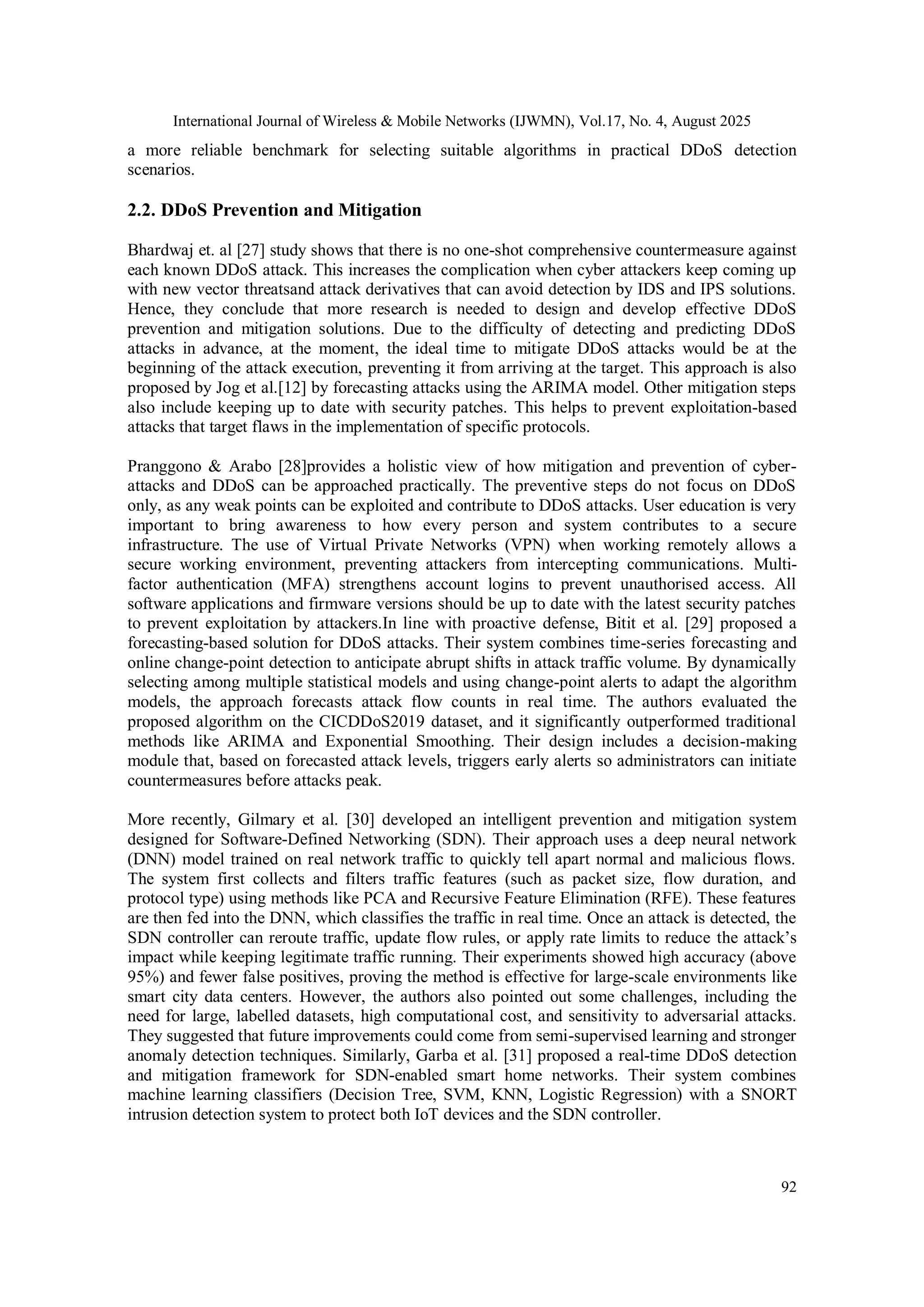 International Journal of Wireless & Mobile Networks (IJWMN), Vol.17, No. 4, August 2025
92
a more reliable benchmark for selecting suitable algorithms in practical DDoS detection
scenarios.
2.2. DDoS Prevention and Mitigation
Bhardwaj et. al [27] study shows that there is no one-shot comprehensive countermeasure against
each known DDoS attack. This increases the complication when cyber attackers keep coming up
with new vector threatsand attack derivatives that can avoid detection by IDS and IPS solutions.
Hence, they conclude that more research is needed to design and develop effective DDoS
prevention and mitigation solutions. Due to the difficulty of detecting and predicting DDoS
attacks in advance, at the moment, the ideal time to mitigate DDoS attacks would be at the
beginning of the attack execution, preventing it from arriving at the target. This approach is also
proposed by Jog et al.[12] by forecasting attacks using the ARIMA model. Other mitigation steps
also include keeping up to date with security patches. This helps to prevent exploitation-based
attacks that target flaws in the implementation of specific protocols.
Pranggono & Arabo [28]provides a holistic view of how mitigation and prevention of cyber-
attacks and DDoS can be approached practically. The preventive steps do not focus on DDoS
only, as any weak points can be exploited and contribute to DDoS attacks. User education is very
important to bring awareness to how every person and system contributes to a secure
infrastructure. The use of Virtual Private Networks (VPN) when working remotely allows a
secure working environment, preventing attackers from intercepting communications. Multi-
factor authentication (MFA) strengthens account logins to prevent unauthorised access. All
software applications and firmware versions should be up to date with the latest security patches
to prevent exploitation by attackers.In line with proactive defense, Bitit et al. [29] proposed a
forecasting-based solution for DDoS attacks. Their system combines time-series forecasting and
online change-point detection to anticipate abrupt shifts in attack traffic volume. By dynamically
selecting among multiple statistical models and using change-point alerts to adapt the algorithm
models, the approach forecasts attack flow counts in real time. The authors evaluated the
proposed algorithm on the CICDDoS2019 dataset, and it significantly outperformed traditional
methods like ARIMA and Exponential Smoothing. Their design includes a decision-making
module that, based on forecasted attack levels, triggers early alerts so administrators can initiate
countermeasures before attacks peak.
More recently, Gilmary et al. [30] developed an intelligent prevention and mitigation system
designed for Software-Defined Networking (SDN). Their approach uses a deep neural network
(DNN) model trained on real network traffic to quickly tell apart normal and malicious flows.
The system first collects and filters traffic features (such as packet size, flow duration, and
protocol type) using methods like PCA and Recursive Feature Elimination (RFE). These features
are then fed into the DNN, which classifies the traffic in real time. Once an attack is detected, the
SDN controller can reroute traffic, update flow rules, or apply rate limits to reduce the attack’s
impact while keeping legitimate traffic running. Their experiments showed high accuracy (above
95%) and fewer false positives, proving the method is effective for large-scale environments like
smart city data centers. However, the authors also pointed out some challenges, including the
need for large, labelled datasets, high computational cost, and sensitivity to adversarial attacks.
They suggested that future improvements could come from semi-supervised learning and stronger
anomaly detection techniques. Similarly, Garba et al. [31] proposed a real-time DDoS detection
and mitigation framework for SDN-enabled smart home networks. Their system combines
machine learning classifiers (Decision Tree, SVM, KNN, Logistic Regression) with a SNORT
intrusion detection system to protect both IoT devices and the SDN controller.
 