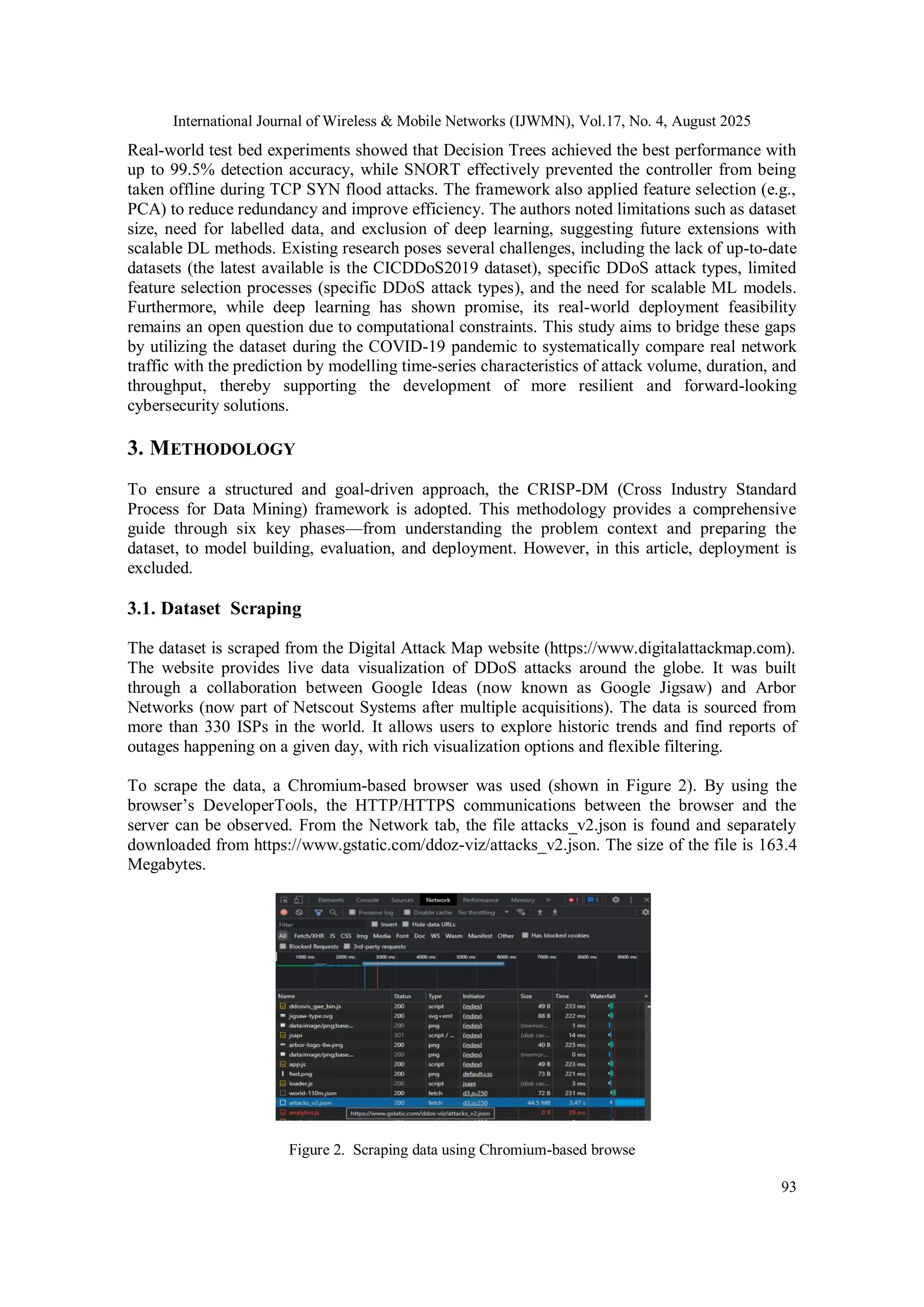 International Journal of Wireless & Mobile Networks (IJWMN), Vol.17, No. 4, August 2025
93
Real-world test bed experiments showed that Decision Trees achieved the best performance with
up to 99.5% detection accuracy, while SNORT effectively prevented the controller from being
taken offline during TCP SYN flood attacks. The framework also applied feature selection (e.g.,
PCA) to reduce redundancy and improve efficiency. The authors noted limitations such as dataset
size, need for labelled data, and exclusion of deep learning, suggesting future extensions with
scalable DL methods. Existing research poses several challenges, including the lack of up-to-date
datasets (the latest available is the CICDDoS2019 dataset), specific DDoS attack types, limited
feature selection processes (specific DDoS attack types), and the need for scalable ML models.
Furthermore, while deep learning has shown promise, its real-world deployment feasibility
remains an open question due to computational constraints. This study aims to bridge these gaps
by utilizing the dataset during the COVID-19 pandemic to systematically compare real network
traffic with the prediction by modelling time-series characteristics of attack volume, duration, and
throughput, thereby supporting the development of more resilient and forward-looking
cybersecurity solutions.
3. METHODOLOGY
To ensure a structured and goal-driven approach, the CRISP-DM (Cross Industry Standard
Process for Data Mining) framework is adopted. This methodology provides a comprehensive
guide through six key phases—from understanding the problem context and preparing the
dataset, to model building, evaluation, and deployment. However, in this article, deployment is
excluded.
3.1. Dataset Scraping
The dataset is scraped from the Digital Attack Map website (https://www.digitalattackmap.com).
The website provides live data visualization of DDoS attacks around the globe. It was built
through a collaboration between Google Ideas (now known as Google Jigsaw) and Arbor
Networks (now part of Netscout Systems after multiple acquisitions). The data is sourced from
more than 330 ISPs in the world. It allows users to explore historic trends and find reports of
outages happening on a given day, with rich visualization options and flexible filtering.
To scrape the data, a Chromium-based browser was used (shown in Figure 2). By using the
browser’s DeveloperTools, the HTTP/HTTPS communications between the browser and the
server can be observed. From the Network tab, the file attacks_v2.json is found and separately
downloaded from https://www.gstatic.com/ddoz-viz/attacks_v2.json. The size of the file is 163.4
Megabytes.
Figure 2. Scraping data using Chromium-based browse
 