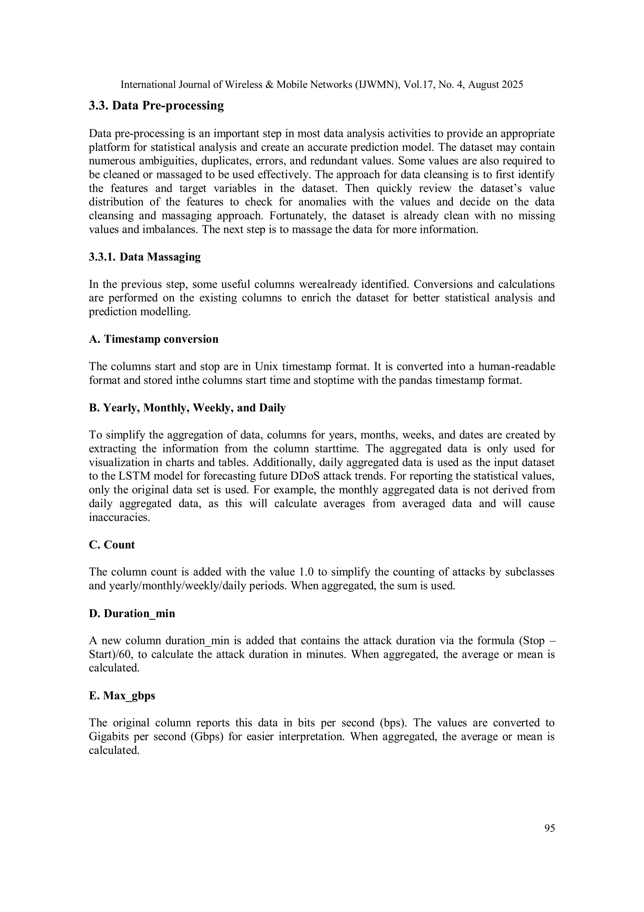 International Journal of Wireless & Mobile Networks (IJWMN), Vol.17, No. 4, August 2025
95
3.3. Data Pre-processing
Data pre-processing is an important step in most data analysis activities to provide an appropriate
platform for statistical analysis and create an accurate prediction model. The dataset may contain
numerous ambiguities, duplicates, errors, and redundant values. Some values are also required to
be cleaned or massaged to be used effectively. The approach for data cleansing is to first identify
the features and target variables in the dataset. Then quickly review the dataset’s value
distribution of the features to check for anomalies with the values and decide on the data
cleansing and massaging approach. Fortunately, the dataset is already clean with no missing
values and imbalances. The next step is to massage the data for more information.
3.3.1. Data Massaging
In the previous step, some useful columns werealready identified. Conversions and calculations
are performed on the existing columns to enrich the dataset for better statistical analysis and
prediction modelling.
A. Timestamp conversion
The columns start and stop are in Unix timestamp format. It is converted into a human-readable
format and stored inthe columns start time and stoptime with the pandas timestamp format.
B. Yearly, Monthly, Weekly, and Daily
To simplify the aggregation of data, columns for years, months, weeks, and dates are created by
extracting the information from the column starttime. The aggregated data is only used for
visualization in charts and tables. Additionally, daily aggregated data is used as the input dataset
to the LSTM model for forecasting future DDoS attack trends. For reporting the statistical values,
only the original data set is used. For example, the monthly aggregated data is not derived from
daily aggregated data, as this will calculate averages from averaged data and will cause
inaccuracies.
C. Count
The column count is added with the value 1.0 to simplify the counting of attacks by subclasses
and yearly/monthly/weekly/daily periods. When aggregated, the sum is used.
D. Duration_min
A new column duration_min is added that contains the attack duration via the formula (Stop –
Start)/60, to calculate the attack duration in minutes. When aggregated, the average or mean is
calculated.
E. Max_gbps
The original column reports this data in bits per second (bps). The values are converted to
Gigabits per second (Gbps) for easier interpretation. When aggregated, the average or mean is
calculated.
 