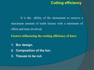 Cutting efficiency:
It is the ability of the instrument to remove a
maximum amount of tooth tissues with a minimum of
effort and time involved.
Cutting efficiency
Factors influencing the cutting efficiency of burs:
1. Bur design.
2. Composition of the bur.
3. Tissues to be cut.
 