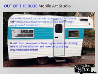 OUT OF THE BLUE Mobile Art Studio
Out of the Blue will partner with existing organizations in
the Athens area already serving racial and economically
marginalized populations.
It will move on a circuit of these organizations distributing
free visual arts education and materials to existing
organizational members
 