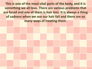 This is one of the most vital parts of the body, and it is
 something we all love. There are various problems that
are faced and one of them is hair loss. It is always a thing
  of sadness when we see our hair fall and there are so
               many ways of treating them.
 