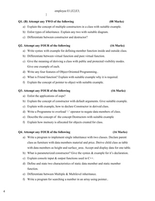 4
employee E1,E2,E3;
}
Q1. (B) Attempt any TWO of the following (08 Marks)
a) Explain the concept of multiple constructors in a class with suitable example.
b) Enlist types of inheritance. Explain any two with suitable diagram.
c) Differentiate between constructor and destructor?
Q2. Attempt any FOUR of the following (16 Marks)
a) Write syntax with example for defining member function inside and outside class.
b) Differentiate between virtual function and pure virtual function.
c) Give the meaning of deriving a class with public and protected visibility modes.
Give one example of each.
d) Write any four features of Object Oriented Programming..
e) What is Friend function? Explain with suitable example why it is required.
f) Explain the concept of pointer to object with suitable example.
Q3. Attempt any FOUR of the following (16 Marks)
a) Enlist the applications of oops?
b) Explain the concept of constructor with default arguments. Give suitable example.
c) Explain with example, how to declare Constructor in derived class.
d) Write a Programme to overload ‘-’ operator to negate data members of class.
e) Describe the concept of the concept Destructors with suitable example
f) Explain how memory is allocated for objects created for class.
Q4. Attempt any FOUR of the following (16 Marks)
a) Write a program to implement single inheritance with two classes. Declare parent
class as furniture with data members material and price. Derive child class as table
with data members as height and surface_area. Accept and display data for one table.
b) What is parameterized constructor? Give the syntax & example for it’s declaration.
c) Explain console input & output functions used in C++.
d) Define and state two characteristics of static data member and static member
function.
e) Differentiate between Multiple & Multilevel inheritance.
f) Write a program for searching a number in an array using pointer..
 
