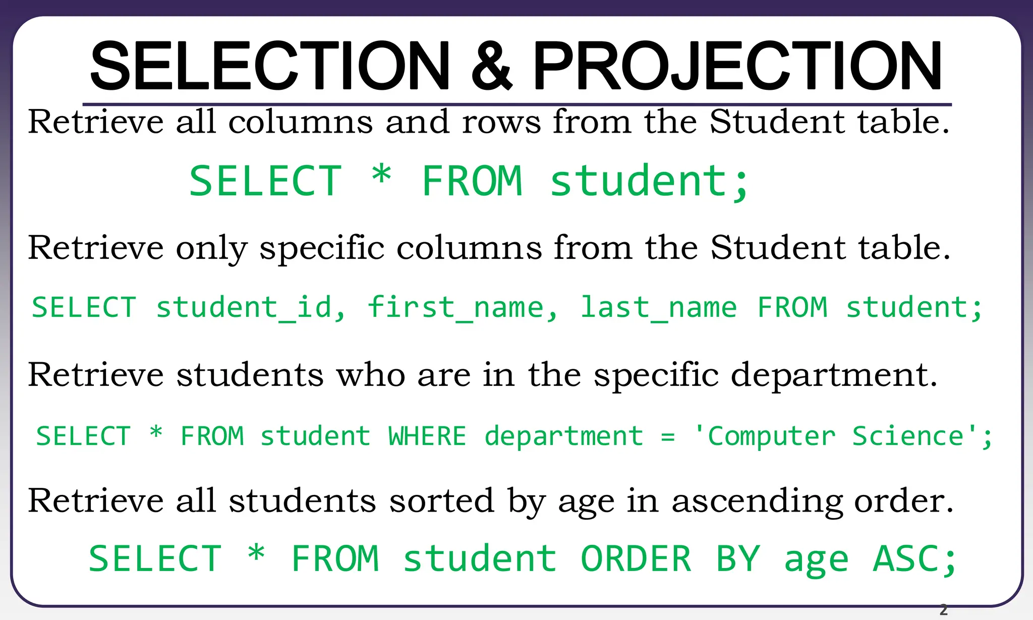 2
SELECTION & PROJECTION
Retrieve all columns and rows from the Student table.
Retrieve only specific columns from the Student table.
Retrieve students who are in the specific department.
Retrieve all students sorted by age in ascending order.
SELECT * FROM student;
SELECT student_id, first_name, last_name FROM student;
SELECT * FROM student WHERE department = 'Computer Science';
SELECT * FROM student ORDER BY age ASC;
 