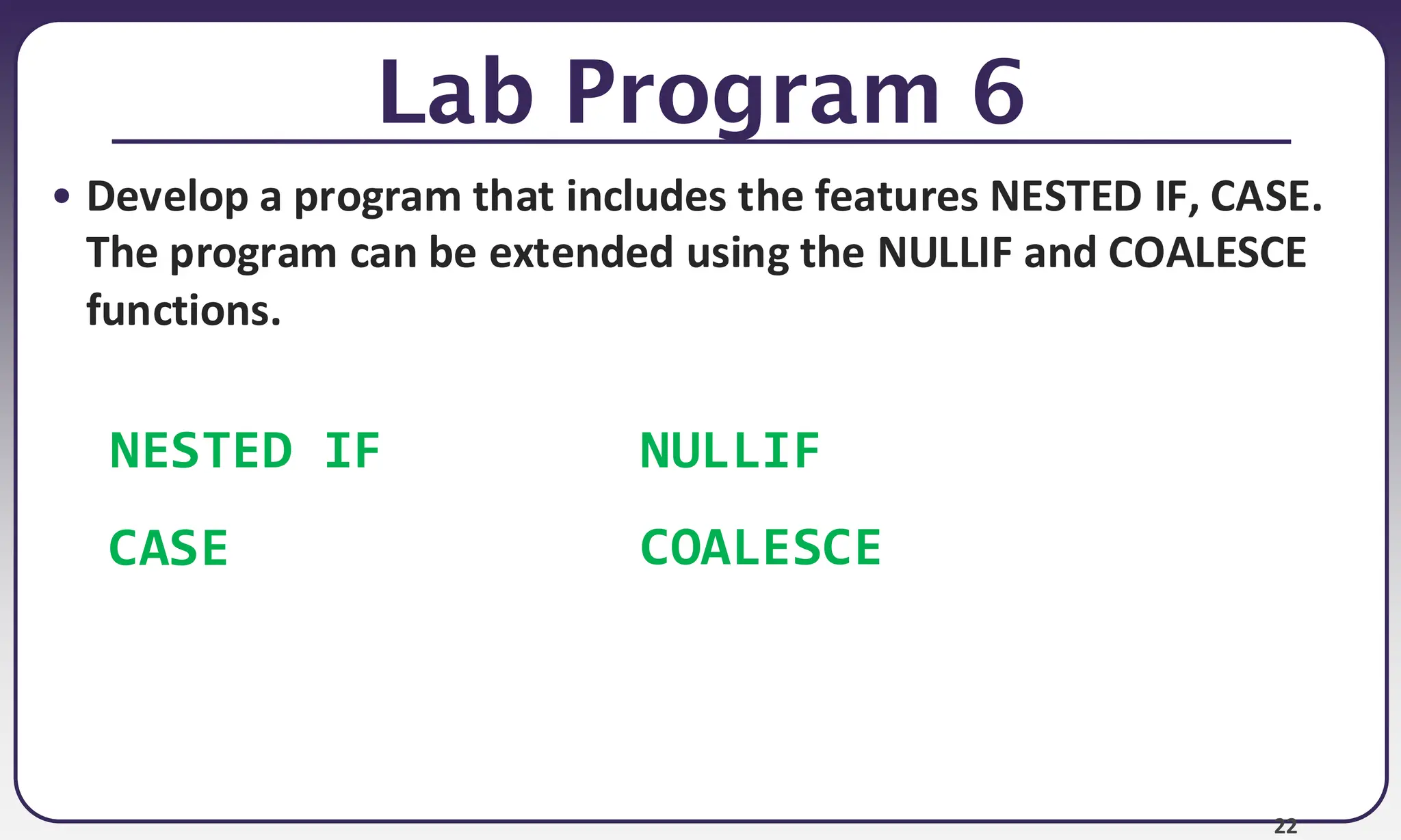 22
Lab Program 6
• Develop a program that includes the features NESTED IF, CASE.
The program can be extended using the NULLIF and COALESCE
functions.
NESTED IF
CASE
NULLIF
COALESCE
 