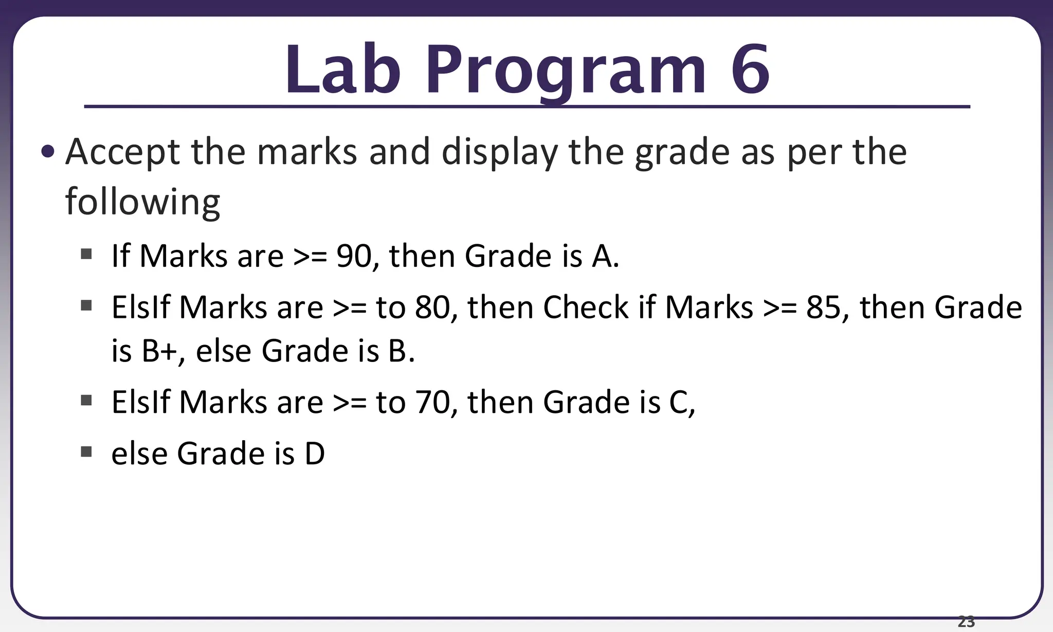 23
Lab Program 6
• Accept the marks and display the grade as per the
following
▪ If Marks are >= 90, then Grade is A.
▪ ElsIf Marks are >= to 80, then Check if Marks >= 85, then Grade
is B+, else Grade is B.
▪ ElsIf Marks are >= to 70, then Grade is C,
▪ else Grade is D
 