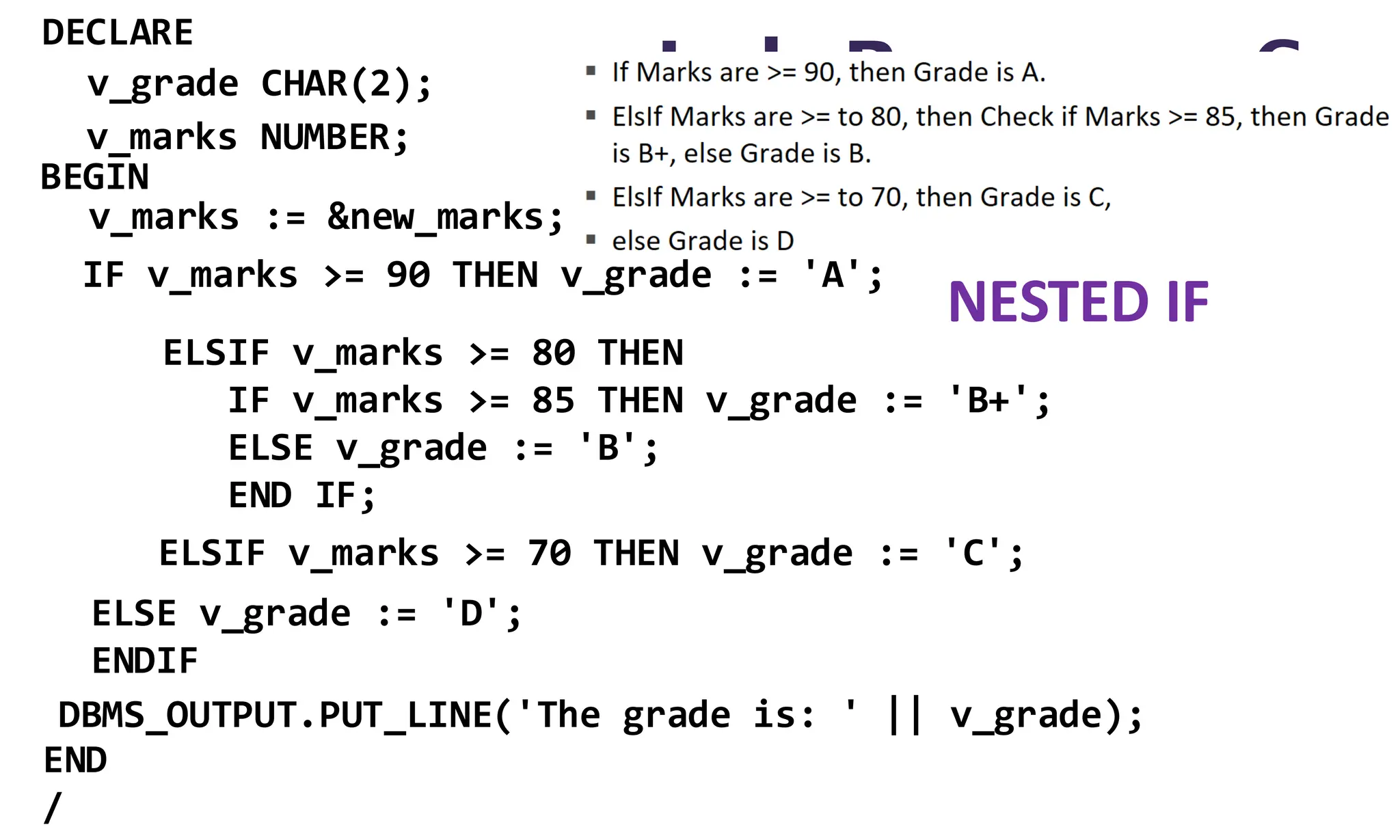 Lab Program 6
DECLARE
BEGIN
END
/
v_grade CHAR(2);
v_marks NUMBER;
v_marks := &new_marks;
IF v_marks >= 90 THEN v_grade := 'A';
ELSIF v_marks >= 80 THEN
IF v_marks >= 85 THEN v_grade := 'B+';
ELSE v_grade := 'B';
END IF;
ELSIF v_marks >= 70 THEN v_grade := 'C';
ELSE v_grade := 'D';
ENDIF
DBMS_OUTPUT.PUT_LINE('The grade is: ' || v_grade);
NESTED IF
 