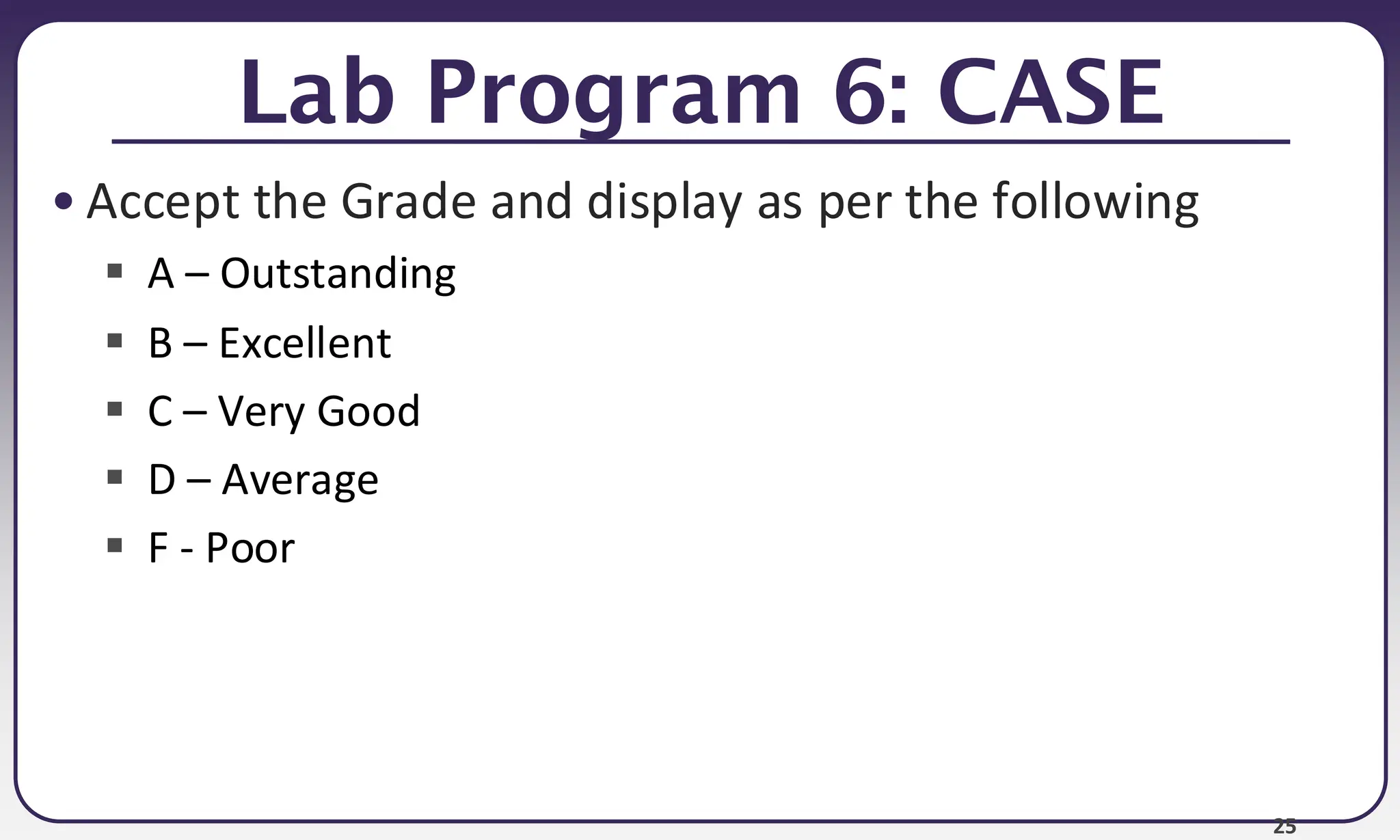 25
Lab Program 6: CASE
• Accept the Grade and display as per the following
▪ A – Outstanding
▪ B – Excellent
▪ C – Very Good
▪ D – Average
▪ F - Poor
 