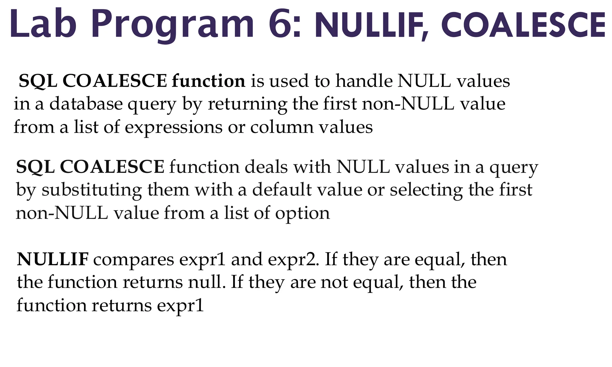 Lab Program 6: NULLIF, COALESCE
SQL COALESCE function is used to handle NULL values
in a database query by returning the first non-NULL value
from a list of expressions or column values
SQL COALESCE function deals with NULL values in a query
by substituting them with a default value or selecting the first
non-NULL value from a list of option
NULLIF compares expr1 and expr2. If they are equal, then
the function returns null. If they are not equal, then the
function returns expr1
 