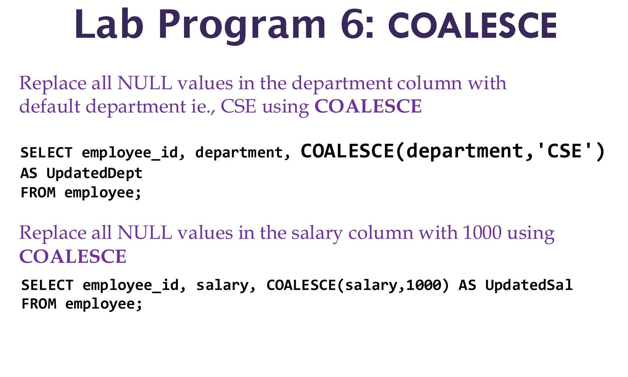 Lab Program 6: COALESCE
Replace all NULL values in the department column with
default department ie., CSE using COALESCE
SELECT employee_id, department, COALESCE(department,'CSE')
AS UpdatedDept
FROM employee;
Replace all NULL values in the salary column with 1000 using
COALESCE
SELECT employee_id, salary, COALESCE(salary,1000) AS UpdatedSal
FROM employee;
 