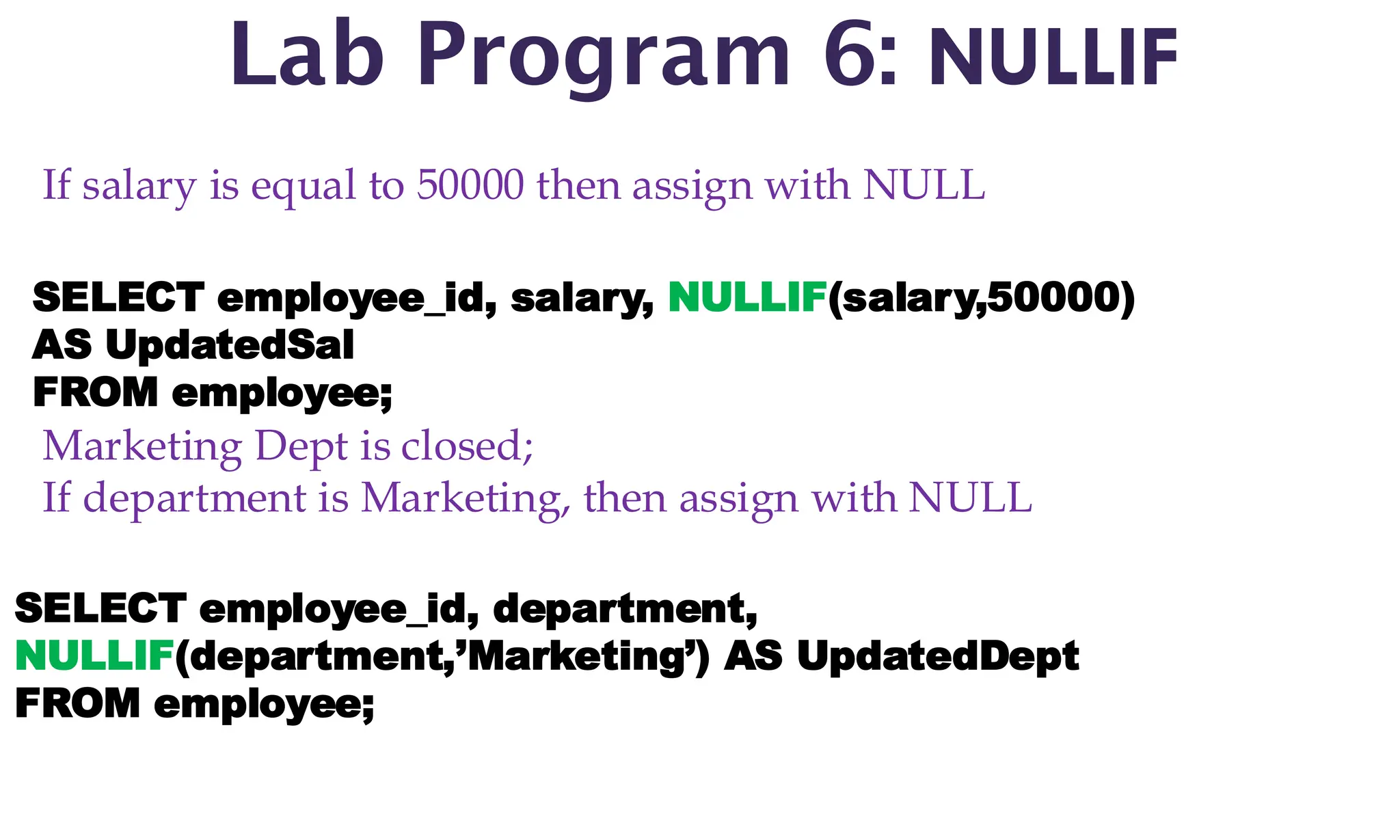 Lab Program 6: NULLIF
If salary is equal to 50000 then assign with NULL
SELECT employee_id, salary, NULLIF(salary,50000)
AS UpdatedSal
FROM employee;
Marketing Dept is closed;
If department is Marketing, then assign with NULL
SELECT employee_id, department,
NULLIF(department,’Marketing’) AS UpdatedDept
FROM employee;
 