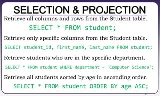 2
SELECTION & PROJECTION
Retrieve all columns and rows from the Student table.
Retrieve only specific columns from the Student table.
Retrieve students who are in the specific department.
Retrieve all students sorted by age in ascending order.
SELECT * FROM student;
SELECT student_id, first_name, last_name FROM student;
SELECT * FROM student WHERE department = 'Computer Science';
SELECT * FROM student ORDER BY age ASC;
 