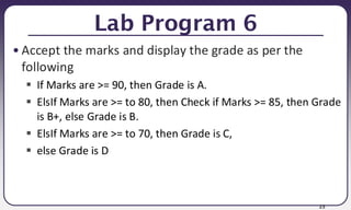 23
Lab Program 6
• Accept the marks and display the grade as per the
following
▪ If Marks are >= 90, then Grade is A.
▪ ElsIf Marks are >= to 80, then Check if Marks >= 85, then Grade
is B+, else Grade is B.
▪ ElsIf Marks are >= to 70, then Grade is C,
▪ else Grade is D
 