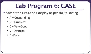 25
Lab Program 6: CASE
• Accept the Grade and display as per the following
▪ A – Outstanding
▪ B – Excellent
▪ C – Very Good
▪ D – Average
▪ F - Poor
 