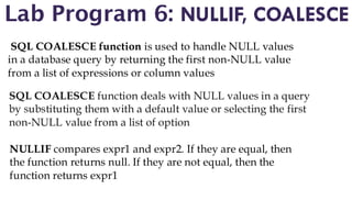 Lab Program 6: NULLIF, COALESCE
SQL COALESCE function is used to handle NULL values
in a database query by returning the first non-NULL value
from a list of expressions or column values
SQL COALESCE function deals with NULL values in a query
by substituting them with a default value or selecting the first
non-NULL value from a list of option
NULLIF compares expr1 and expr2. If they are equal, then
the function returns null. If they are not equal, then the
function returns expr1
 