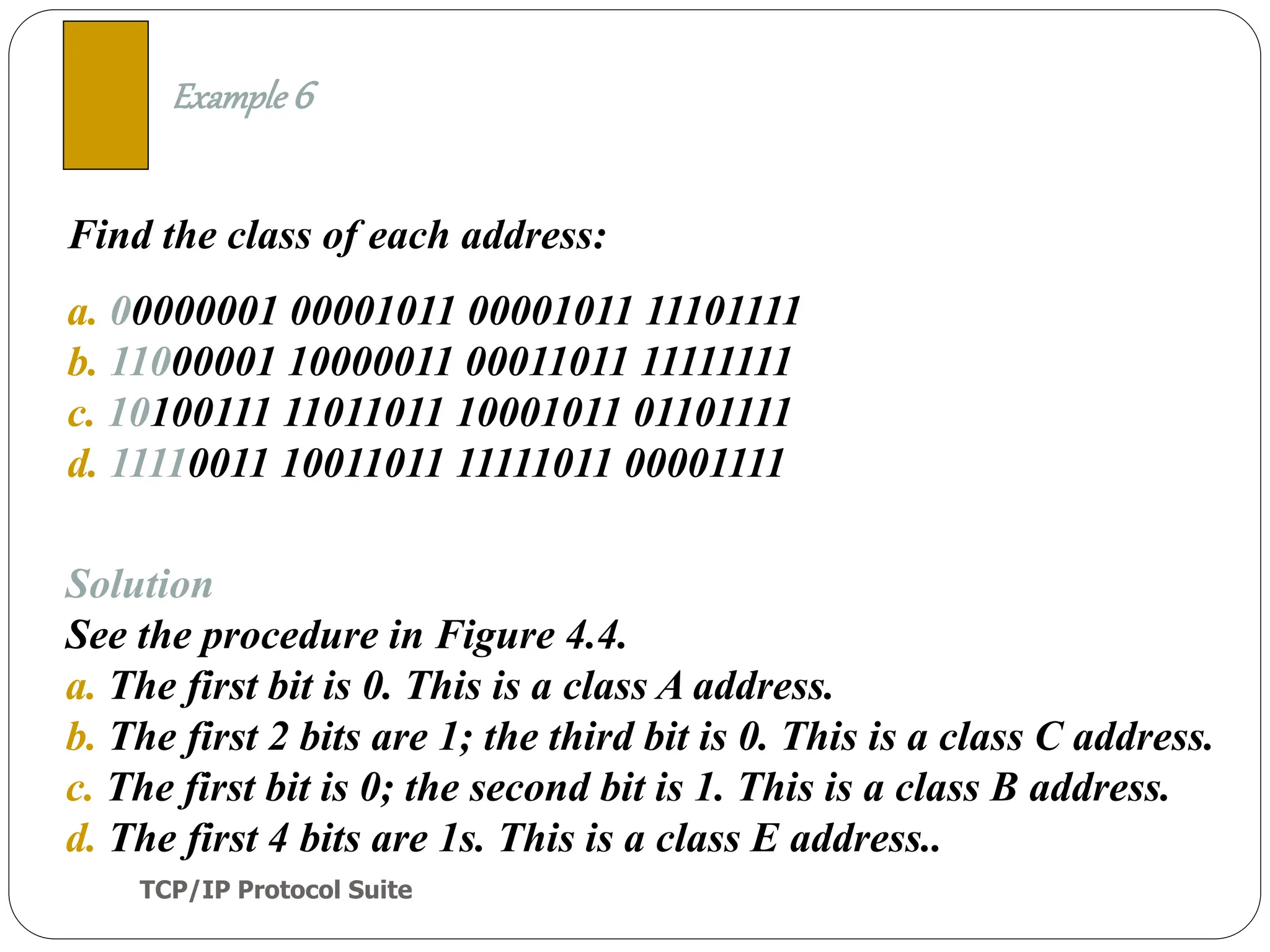 TCP/IP Protocol Suite
17
Find the class of each address:
a. 00000001 00001011 00001011 11101111
b. 11000001 10000011 00011011 11111111
c. 10100111 11011011 10001011 01101111
d. 11110011 10011011 11111011 00001111
Example 6
Solution
See the procedure in Figure 4.4.
a. The first bit is 0. This is a class A address.
b. The first 2 bits are 1; the third bit is 0. This is a class C address.
c. The first bit is 0; the second bit is 1. This is a class B address.
d. The first 4 bits are 1s. This is a class E address..
 