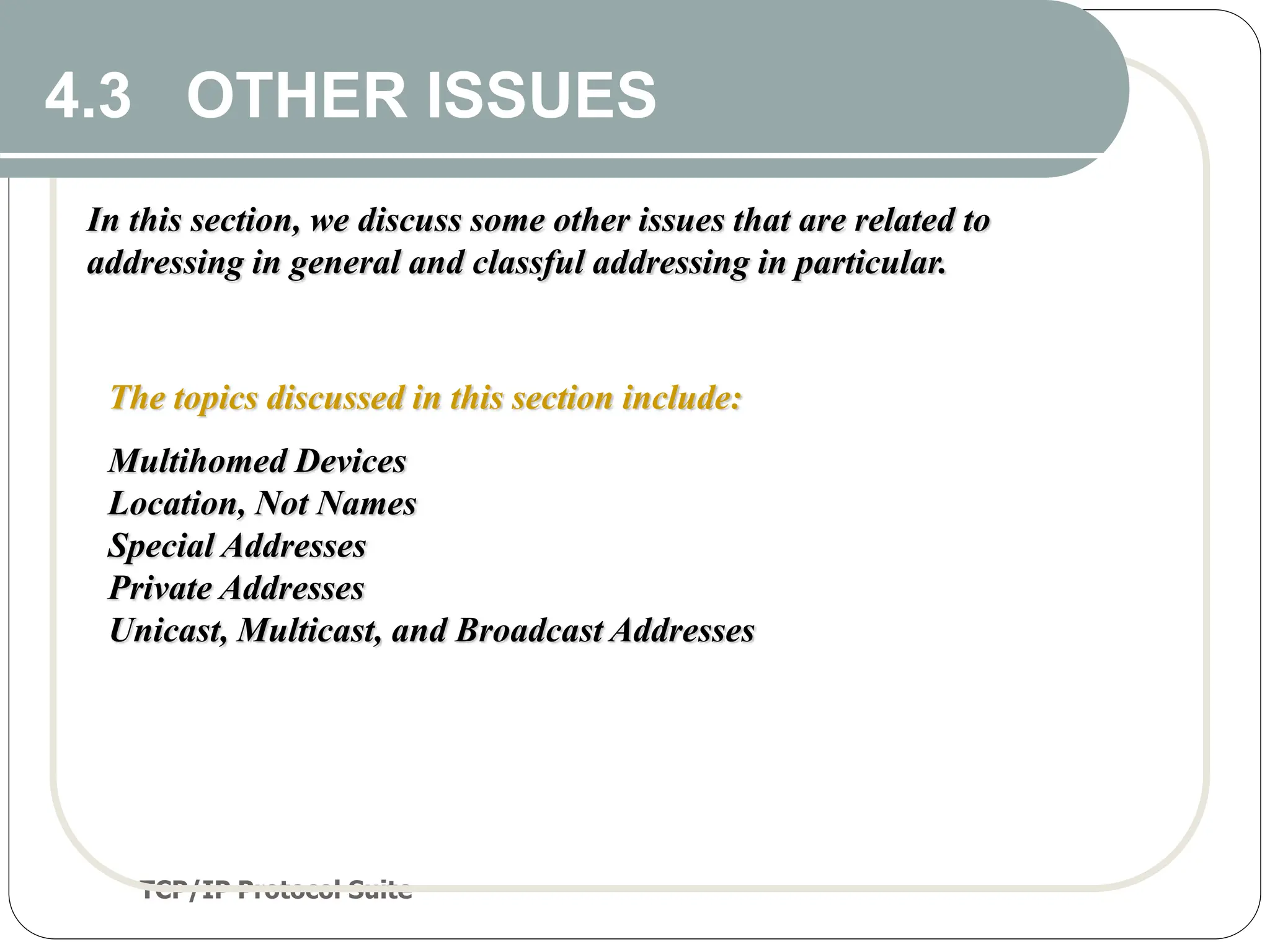 TCP/IP Protocol Suite
41
4.3 OTHER ISSUES
In this section, we discuss some other issues that are related to
addressing in general and classful addressing in particular.
The topics discussed in this section include:
Multihomed Devices
Location, Not Names
Special Addresses
Private Addresses
Unicast, Multicast, and Broadcast Addresses
 