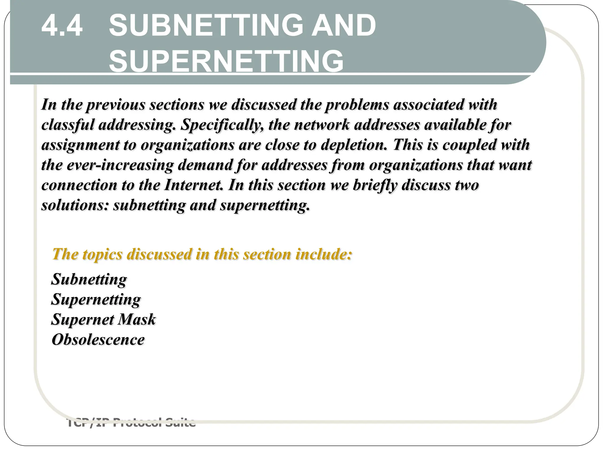 TCP/IP Protocol Suite
52
4.4 SUBNETTING AND
SUPERNETTING
In the previous sections we discussed the problems associated with
classful addressing. Specifically, the network addresses available for
assignment to organizations are close to depletion. This is coupled with
the ever-increasing demand for addresses from organizations that want
connection to the Internet. In this section we briefly discuss two
solutions: subnetting and supernetting.
The topics discussed in this section include:
Subnetting
Supernetting
Supernet Mask
Obsolescence
 