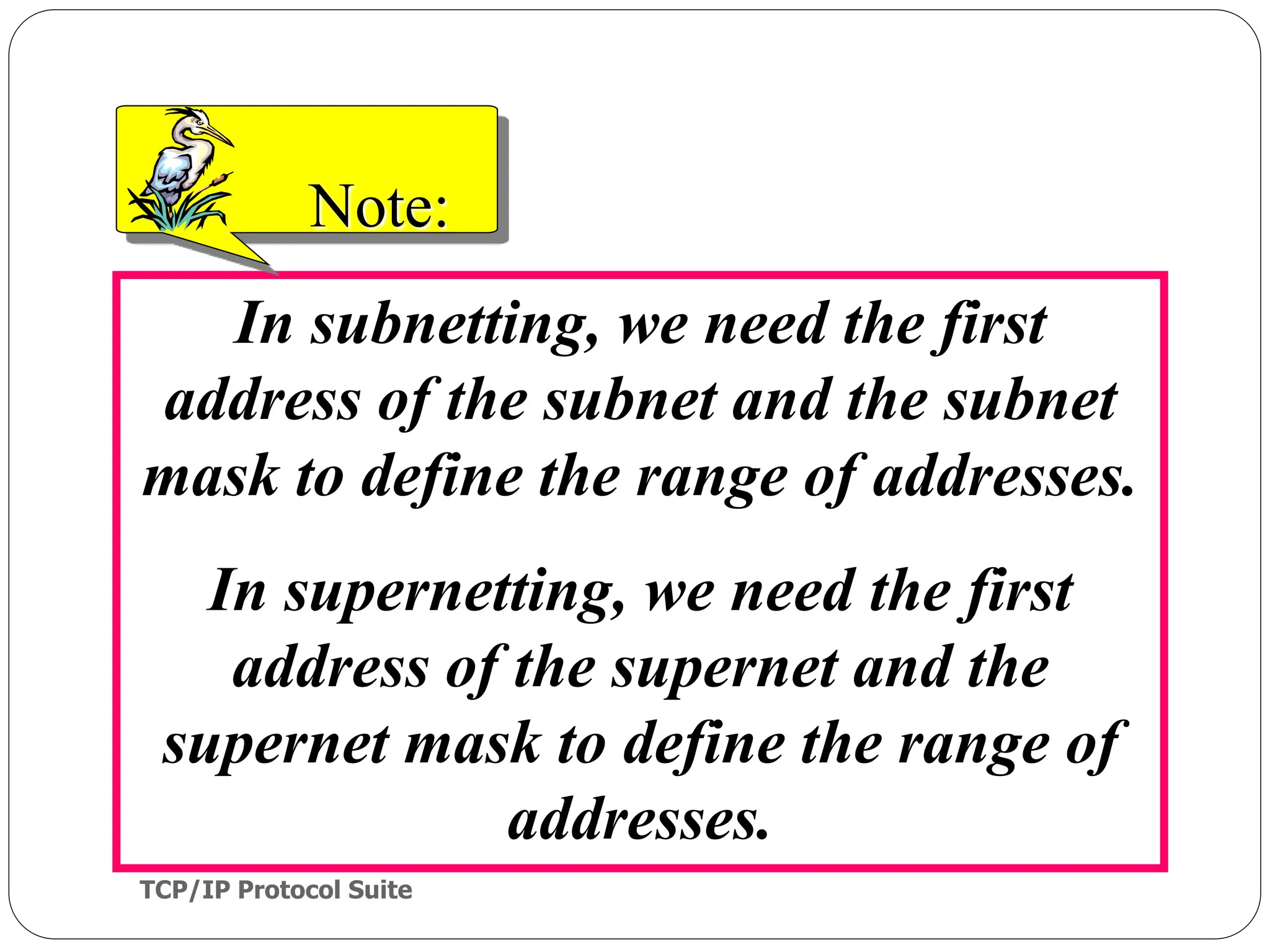 TCP/IP Protocol Suite
62
In subnetting, we need the first
address of the subnet and the subnet
mask to define the range of addresses.
In supernetting, we need the first
address of the supernet and the
supernet mask to define the range of
addresses.
Note:
 