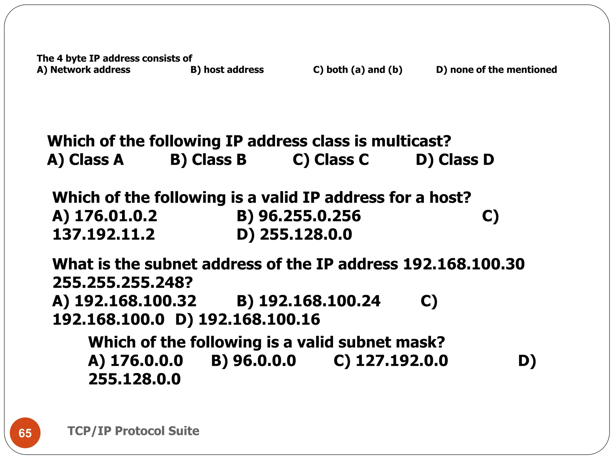 TCP/IP Protocol Suite
65
The 4 byte IP address consists of
A) Network address B) host address C) both (a) and (b) D) none of the mentioned
Which of the following IP address class is multicast?
A) Class A B) Class B C) Class C D) Class D
Which of the following is a valid IP address for a host?
A) 176.01.0.2 B) 96.255.0.256 C)
137.192.11.2 D) 255.128.0.0
What is the subnet address of the IP address 192.168.100.30
255.255.255.248?
A) 192.168.100.32 B) 192.168.100.24 C)
192.168.100.0 D) 192.168.100.16
Which of the following is a valid subnet mask?
A) 176.0.0.0 B) 96.0.0.0 C) 127.192.0.0 D)
255.128.0.0
 