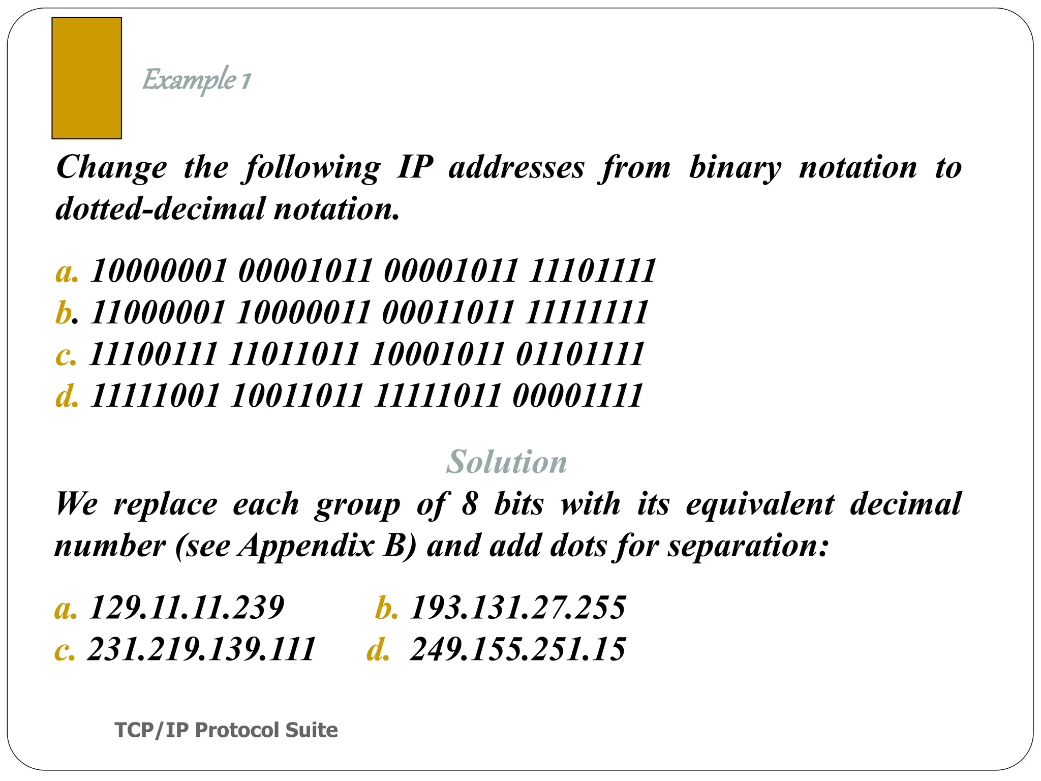 TCP/IP Protocol Suite
8
Change the following IP addresses from binary notation to
dotted-decimal notation.
a. 10000001 00001011 00001011 11101111
b. 11000001 10000011 00011011 11111111
c. 11100111 11011011 10001011 01101111
d. 11111001 10011011 11111011 00001111
Example 1
Solution
We replace each group of 8 bits with its equivalent decimal
number (see Appendix B) and add dots for separation:
a. 129.11.11.239 b. 193.131.27.255
c. 231.219.139.111 d. 249.155.251.15
 