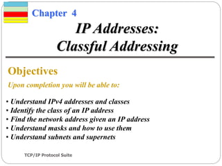 TCP/IP Protocol Suite
1
Chapter 4
Objectives
Upon completion you will be able to:
IP Addresses:
Classful Addressing
• Understand IPv4 addresses and classes
• Identify the class of an IP address
• Find the network address given an IP address
• Understand masks and how to use them
• Understand subnets and supernets
 