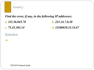 TCP/IP Protocol Suite
10
Find the error, if any, in the following IP addresses:
a. 111.56.045.78 b. 221.34.7.8.20
c. 75.45.301.14 d. 11100010.23.14.67
Example 3
Solution
a.
 